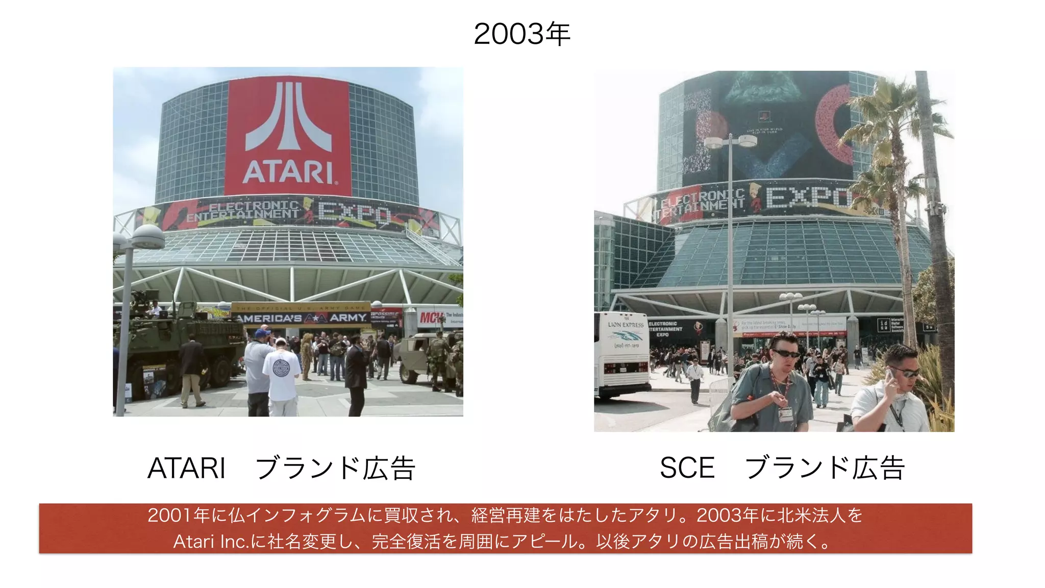 2003年
SCE ブランド広告ATARI ブランド広告
2001年に仏インフォグラムに買収され、経営再建をはたしたアタリ。2003年に北米法人を
Atari Inc.に社名変更し、完全復活を周囲にアピール。以後アタリの広告出稿が続く。
 