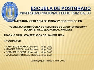 ESCUELA DE POSTGRADOUNIVERSIDAD NACIONAL PEDRO RUIZ GALLO  MAESTRIA: GERENCIA DE OBRAS Y CONSTRUCCIÓN “GERENCIA ESTRATÉGICA DE RECURSOS DE LA CONSTRUCCIÓN” DOCENTE: Ph.D.(c) ALFREDO L. VASQUEZ TRABAJO FINAL: CONSTITUCION DE UNA EMPRESA INTEGRANTES: ,[object Object]
