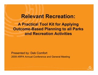 Relevant Recreation:
   A Practical Tool Kit for Applying
 Outcome-Based Planning to all Parks
      and Recreation Activities



Presented by: Deb Comfort
2009 ARPA Annual Conference and General Meeting


                    CPRA – World Leisure Congress 2009
 
