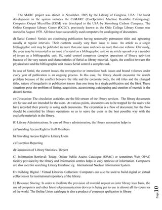 Page10
The MARC project was started in November, 1965 by the Library of Congress, USA. The latest
development in the system includes the CoMARC (Co-Operative Machine Readable Cataloguing).
Computer Output Microfilm (COM) was developed in the USA by Stromberg Carlson Company. The
Online Computer Library Center (OCLC), previously known as the Ohio College Library Centre was
started in August 1970. All these have successfully used computers for cataloguing of documents.
d) Serial Control: Serials are continuing publication having reasonably permanent titles and appearing
usually at regular intervals. Their contents usually vary from issue to issue. An article as a single
bibliographic unit may be published in more than one issue and even in more than one volume. Obviously,
the users may be interested in an issue of a serial as a bibliographic unit, or an article spread over a number
of issues as a bibliographic unit. So, serial control comprises complex operations of library activities
because of the vary nature and characteristics of Serial as library material. Again, the conflict between the
physical unit and the bibliographic unit makes Serial control a complex task.
In case of Serial, the current issues, the retrospective or immediate back issues and bound volumes under
every year of publication is an ongoing process. In this case, the library should encounter the search
problem because of the conflict between the title and the corporate body, the old titles and the changed
titles, nature of irregularity in publication (more than one issue in a single publication and the like). These
situations pose the problem of listing, acquisition, accessioning, cataloguing and creation of records in the
desired format.
e) Circulation: The circulation activities are the life-stream of the library services. The library documents
are for use and are intended for the users. At various points, documents are to be trapped for the users who
have recorded their priority in using such documents. The circulation is a flow of document, but the flow
should be controlled by library operations so as to serve the users in the best possible way with the
available materials in the library.
B) Library Administrations: In case of library administration, the library automation helps in
a) Providing Access Right to Staff Members
b) Providing Access Right to Library Users
c) Exception Reporting
d) Generation of Library Statistics / Report
C) Information Retrieval: Today, Online Public Access Catalogue (OPAC) or sometimes Web OPAC
facility provided by the library and information centres helps in easy retrieval of information. Computers
are also used for searching Library Database: eg. International Nuclear Information System.
D) Building Digital / Virtual Libraries Collection: Computers can also be used to build digital or virtual
collection or for institutional repository of the library.
E) Resource Sharing: In order to facilitate the provision of material request on inter library loan basis, the
use of computers and other latest telecommunication devices is being put to use in almost all the countries
of the world. The Online Union catalogue is also a product of computer application in library.
 