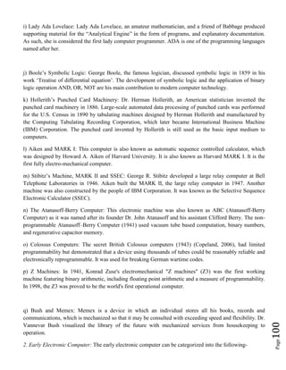 Page100
i) Lady Ada Lovelace: Lady Ada Lovelace, an amateur mathematician, and a friend of Babbage produced
supporting material for the “Analytical Engine” in the form of programs, and explanatory documentation.
As such, she is considered the first lady computer programmer. ADA is one of the programming languages
named after her.
j) Boole’s Symbolic Logic: George Boole, the famous logician, discussed symbolic logic in 1859 in his
work ‘Treatise of differential equation’. The development of symbolic logic and the application of binary
logic operation AND, OR, NOT are his main contribution to modern computer technology.
k) Hollerith’s Punched Card Machinery: Dr. Herman Hollerith, an American statistician invented the
punched card machinery in 1886. Large-scale automated data processing of punched cards was performed
for the U.S. Census in 1890 by tabulating machines designed by Herman Hollerith and manufactured by
the Computing Tabulating Recording Corporation, which later became International Business Machine
(IBM) Corporation. The punched card invented by Hollerith is still used as the basic input medium to
computers.
l) Aiken and MARK I: This computer is also known as automatic sequence controlled calculator, which
was designed by Howard A. Aiken of Harvard University. It is also known as Harvard MARK I. It is the
first fully electro-mechanical computer.
m) Stibitz’s Machine, MARK II and SSEC: George R. Stibitz developed a large relay computer at Bell
Telephone Laboratories in 1946. Aiken built the MARK II, the large relay computer in 1947. Another
machine was also constructed by the people of IBM Corporation. It was known as the Selective Sequence
Electronic Calculator (SSEC).
n) The Atanasoff-Berry Computer: This electronic machine was also known as ABC (Atanasoff-Berry
Computer) as it was named after its founder Dr. John Atanasoff and his assistant Clifford Berry. The non-
programmable Atanasoff–Berry Computer (1941) used vacuum tube based computation, binary numbers,
and regenerative capacitor memory.
o) Colossus Computers: The secret British Colossus computers (1943) (Copeland, 2006), had limited
programmability but demonstrated that a device using thousands of tubes could be reasonably reliable and
electronically reprogrammable. It was used for breaking German wartime codes.
p) Z Machines: In 1941, Konrad Zuse's electromechanical "Z machines" (Z3) was the first working
machine featuring binary arithmetic, including floating point arithmetic and a measure of programmability.
In 1998, the Z3 was proved to be the world's first operational computer.
q) Bush and Memex: Memex is a device in which an individual stores all his books, records and
communications, which is mechanized so that it may be consulted with exceeding speed and flexibility. Dr.
Vannevar Bush visualized the library of the future with mechanized services from housekeeping to
operation.
2. Early Electronic Computer: The early electronic computer can be categorized into the following-
 