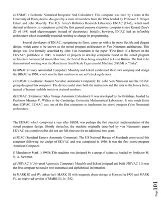 Page101
a) ENIAC: (Electronic Numerical Integrator And Calculator): This computer was built by a team at the
University of Pennsylvania, designed by a team of members from the USA headed by Professor J. Presper
Eckert and John Mauchly. The U.S. Army's Ballistics Research Laboratory ENIAC (1946), which used
decimal arithmetic, is sometimes called the first general purpose electronic computer (since Konrad Zuse's
Z3 of 1941 used electromagnets instead of electronics). Initially, however, ENIAC had an inflexible
architecture which essentially required rewiring to change its programming.
Several developers of ENIAC, recognizing its flaws, came up with a far more flexible and elegant
design, which came to be known as the stored program architecture or Von Neumann architecture. This
design was first formally described by John Von Neumann in the paper "First Draft of a Report on the
EDVAC", published in 1945. A number of projects to develop computers based on the stored program
architecture commenced around this time, the first of these being completed in Great Britain. The first to be
demonstrated working was the Manchester Small-Scale Experimental Machine (SSEM) or "Baby".
b) BINAC (Binary Automated Computer): Mauchly and Eckert established their own company and design
the BINAC in 1950, which was the first machine to use self checking devices.
c) EDVAC (Electronic Discrete Variable Automatic Computer): Dr. John Von Neumann and the ENIAC
group designed this computer. The device could store both the instruction and the data in the binary form,
instead of human readable words or decimal numbers.
d) EDSAC (Electronic Delay Storage Automatic Calculator): It was developed by the Britishers, headed by
Professor Maurice V. Wilkes at the Cambridge University Mathematical Laboratory. It was much faster
than EDVAC. EDSAC was one of the first computers to implement the stored program (Von Neumann)
architecture.
The EDSAC which completed a year after SSEM, was perhaps the first practical implementation of the
stored program design. Shortly thereafter, the machine originally described by von Neumann's paper
EDVAC was completed but did not see full-time use for an additional two years.
e) SEAC (Standard Eastern Automatic Computer): The US National Bureau of Standards constructed this
computer following the design of EDVAC and was completed in 1950. It was the first stored-program
American Computer.
f) Manchester Mark I (1948): This machine was designed by a group of scientists headed by Professor M.
N. A. Newman.
g) UNIVAC I (Universal Automatic Computer): Mauchly and Eckert designed and built UNIVAC I. It was
the first computer to handle both numerical and alphabetical information.
h) MARK III and IV: Aiken built MARK III with magnetic drum storage at Harvard in 1950 and MARK
IV, an improved version of MARK III, in 1952.
 