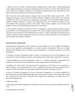 Page102
3. Modern Electronic Computer: Modern electronic computers have a faster speed. A major breakthrough
in the computer technology was made by introducing transistor in place of vacuum tubes during the early
sixties. With the development of transistor it was possible to design printed circuit, integrated circuit and
other miniaturization techniques in the structure of computer.
The first devices that resemble modern computers date to the mid-20th century (around 1940 - 1945),
although the computer concept and various machines similar to computers existed earlier. Early electronic
computers were the size of a large room, consuming as much power as several hundred modern personal
computers. Modern computers are based on tiny integrated circuits and are millions to billions of times
more capable while occupying a fraction of the space. Today, simple computers may be made small
enough to fit into a wristwatch and be powered from a watch battery.
In 1946, ENIAC consumed an estimated 174 kW. By comparison, a typical personal computer may use
around 400 W; over four hundred times less (Kempf, 1961). Early computers such as Colossus and ENIAC
were able to process between 5 and 100 operations per second. A modern "commodity" microprocessor (as
of 2007) can process billions of operations per second, and many of these operations are more complicated
and useful than early computer operations.
Human Resource Management
Human Resource Management: Human resources are acknowledged as the most valuable and important
assets in any organization and recognized as a valued resources with potential. These are no longer
associated with problems and cost. Human resource management is sometimes also known as personal
management.
a) Definition: Personal management implies a process of getting the best out of the employees of an
organization by means of judicious selection, tactful dealing and by seeking their replacement, if necessary.
A formal definition of personnel management is that it is a function performed in organizations that
facilitates the most effective use of employees to achieve organizational and individual goals.
According to O. Tead and H.C. Metcaffe personnel management is “the direction and co-operation of
human relations of any organization with a view to getting the maximum necessary production with a
minimum of effort and friction and with a proper regard for the genuine well being of workers.”
b) Aims of Personnel Management: The aim of personnel management is to develop capabilities of
individual persons towards understanding appreciation and solution of problem. Each staff member should
get a feeling that his works form a vital part of the working of the organization. In simple, the aims of
personnel management are:
i) Optimum output;
ii) Development of workers capabilities by enabling the workers to derive maximum satisfaction from their
work;
iii) Development of team spirit;
 
