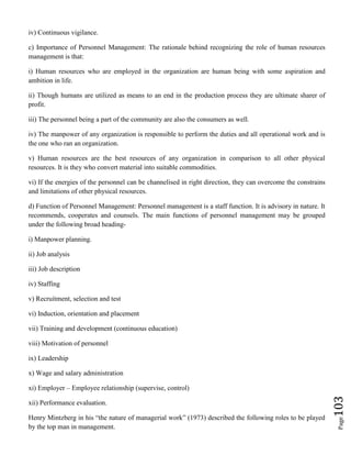 Page103
iv) Continuous vigilance.
c) Importance of Personnel Management: The rationale behind recognizing the role of human resources
management is that:
i) Human resources who are employed in the organization are human being with some aspiration and
ambition in life.
ii) Though humans are utilized as means to an end in the production process they are ultimate sharer of
profit.
iii) The personnel being a part of the community are also the consumers as well.
iv) The manpower of any organization is responsible to perform the duties and all operational work and is
the one who ran an organization.
v) Human resources are the best resources of any organization in comparison to all other physical
resources. It is they who convert material into suitable commodities.
vi) If the energies of the personnel can be channelised in right direction, they can overcome the constrains
and limitations of other physical resources.
d) Function of Personnel Management: Personnel management is a staff function. It is advisory in nature. It
recommends, cooperates and counsels. The main functions of personnel management may be grouped
under the following broad heading-
i) Manpower planning.
ii) Job analysis
iii) Job description
iv) Staffing
v) Recruitment, selection and test
vi) Induction, orientation and placement
vii) Training and development (continuous education)
viii) Motivation of personnel
ix) Leadership
x) Wage and salary administration
xi) Employer – Employee relationship (supervise, control)
xii) Performance evaluation.
Henry Mintzberg in his “the nature of managerial work” (1973) described the following roles to be played
by the top man in management.
 