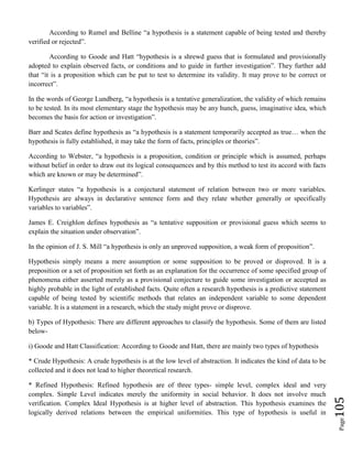 Page105
According to Rumel and Belline “a hypothesis is a statement capable of being tested and thereby
verified or rejected”.
According to Goode and Hatt “hypothesis is a shrewd guess that is formulated and provisionally
adopted to explain observed facts, or conditions and to guide in further investigation”. They further add
that “it is a proposition which can be put to test to determine its validity. It may prove to be correct or
incorrect”.
In the words of George Lundberg, “a hypothesis is a tentative generalization, the validity of which remains
to be tested. In its most elementary stage the hypothesis may be any hunch, guess, imaginative idea, which
becomes the basis for action or investigation”.
Barr and Scates define hypothesis as “a hypothesis is a statement temporarily accepted as true… when the
hypothesis is fully established, it may take the form of facts, principles or theories”.
According to Webster, “a hypothesis is a proposition, condition or principle which is assumed, perhaps
without belief in order to draw out its logical consequences and by this method to test its accord with facts
which are known or may be determined”.
Kerlinger states “a hypothesis is a conjectural statement of relation between two or more variables.
Hypothesis are always in declarative sentence form and they relate whether generally or specifically
variables to variables”.
James E. Creighlon defines hypothesis as “a tentative supposition or provisional guess which seems to
explain the situation under observation”.
In the opinion of J. S. Mill “a hypothesis is only an unproved supposition, a weak form of proposition”.
Hypothesis simply means a mere assumption or some supposition to be proved or disproved. It is a
preposition or a set of proposition set forth as an explanation for the occurrence of some specified group of
phenomena either asserted merely as a provisional conjecture to guide some investigation or accepted as
highly probable in the light of established facts. Quite often a research hypothesis is a predictive statement
capable of being tested by scientific methods that relates an independent variable to some dependent
variable. It is a statement in a research, which the study might prove or disprove.
b) Types of Hypothesis: There are different approaches to classify the hypothesis. Some of them are listed
below-
i) Goode and Hatt Classification: According to Goode and Hatt, there are mainly two types of hypothesis
* Crude Hypothesis: A crude hypothesis is at the low level of abstraction. It indicates the kind of data to be
collected and it does not lead to higher theoretical research.
* Refined Hypothesis: Refined hypothesis are of three types- simple level, complex ideal and very
complex. Simple Level indicates merely the uniformity in social behavior. It does not involve much
verification. Complex Ideal Hypothesis is at higher level of abstraction. This hypothesis examines the
logically derived relations between the empirical uniformities. This type of hypothesis is useful in
 