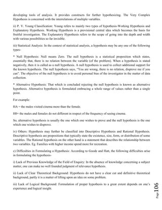 Page106
developing tools of analysis. It provides constructs for further hypothesizing. The Very Complex
Hypothesis is concerned with the interrelations of multiple variables.
ii) P. V. Young Classification: Young refers to mainly two types of hypothesis-Working Hypothesis and
Explanatory Hypothesis. Working Hypothesis is a provisional central idea which becomes the basis for
fruitful investigation. The Explanatory Hypothesis refers to the scope of going into the depth and width
with various possibilities so far invisible.
iii) Statistical Analysis: In the context of statistical analysis, a hypothesis may be any one of the following
types-
* Null Hypothesis: Null means Zero. The null hypothesis is a statistical proposition which states,
essentially that, there is no relation between the variable (of the problem). When a hypothesis is stated
negatively, then it is called as a null hypothesis. A null hypothesis is used to collect additional support for
the known hypothesis. The null hypothesis says, “You are wrong, there is no relation, disprove me if you
can”. The objective of the null hypothesis is to avoid personal bias of the investigator in the matter of data
collection.
* Alternative Hypothesis: That which is concluded rejecting the null hypothesis is known as alternative
hypothesis. Alternative hypothesis is formulated embracing a whole range of values rather than a single
point.
For example:
HA = the males visited cinema more than the female.
H0= the males and females do not different in respect of the frequency of seeing cinema.
So, alternative hypothesis is usually the one which one wishes to prove and the null hypothesis is the one
which one wishes to disprove.
iv) Others: Hypothesis may further be classified into Descriptive Hypothesis and Rational Hypothesis.
Descriptive hypothesis are propositions that typically state the existence, size, form, or distribution of some
variables. The Rational hypothesis on the other hand is a statement that describes the relationship between
two variables. Eg. Families with higher income spend more for recreation.
c) Difficulties in Formulating a Hypothesis: According to Goode and Hatt, the following difficulties arise
in formulating the hypothesis-
i) Lack of Previous Knowledge of the Field of Enquiry: In the absence of knowledge concerning a subject
matter, one can make no well founded judgment of relevance hypothesis.
ii) Lack of Clear Theoretical Background: Hypothesis do not have a clear cut and definitive theoretical
background, partly it is a matter of lifting upon an idea on some problem.
iii) Lack of Logical Background: Formulation of proper hypothesis to a great extent depends on one’s
experience and logical insight.
 