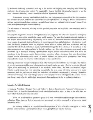 Page108
a) Automatic Indexing: Automatic indexing is the process of assigning and arranging index terms by
machine without human intervention. As suggested by Eugene Garfield it is actually improper to use the
word “automatic indexing” rather it should be called as “algorithmic indexing”.
In automatic indexing (or algorithmic indexing), the computer programme identifies the words in a
text and their location, and then the collected words are alphabetized. In doing so definite and indefinite
articles, prepositions and other words on a so-called stop list are not included in the program's output. Even
some word processors provide this capability.
The advantages of automatic indexing include speed of generation and negligible cost associated with its
generation.
No computer programme however intelligible makes full judgment; don’t have the expertise, intelligence
or audience awareness that is needed to create usable indexes. The main drawback of automatic indexing is
that indexes produced in this way are generally list of words in a document than truly usable indexes. This
is as because to generate index, abstraction is more important than alphabetization. Abstractions result
from intellectual processes based on judgments about what to include and what to exclude and any
computer devoid of it. Sometimes in index even the terminology that does not makes its appearance on the
document contents are make available in the index and they are directed to the synonymous word within
document. Eg. In biological indexing separate entries may be needed for scientific names even it was not
mentioned in the document. Again, there are many occasions when a document lists some terminology
without details information about them. A manual indexer will avoid such terminology from being
included in the index, but computer will not be able to make a difference.
Indexing is necessary for retrieval purposes than other more conventional terms and concepts. The indexes
of web documents created by some robotic devices of search engine are quite effective in meeting this end.
Again, while facilitating the production of the Science Citation Index, the ASCA (Automatic Subject
Citation Alert) system has been operating successfully for over years. All these services have many
consumers and are sufficient to prove the usefulness of automatic (algorithmic?) indexing. Nowadays
automatic indexing is even used in large scale by search engine as well as other peoples for various reasons
and they are quite effective within their scope though they need to go further to replace the indexers.
Indexing Periodical / Journal
1. Indexing Periodical / Journal: The word “index” is derived from the root “indicare” which means to
indicate. Index is therefore basically concerned with indication of an object or idea to one who does not
know where that object or idea is located.
Index can be defined as a systematic guide to (i) item contained in or (ii) concepts derived from a
collection. These item or derived concepts are represented by entries arranged in a known or stated
searchable order.
An indexing periodical is a regularly issued compilation of titles of articles that appear in current
primary source journals. Generally titles of new books, pamphlets etc are also included.
 