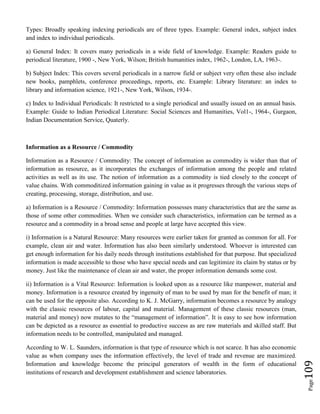 Page109
Types: Broadly speaking indexing periodicals are of three types. Example: General index, subject index
and index to individual periodicals.
a) General Index: It covers many periodicals in a wide field of knowledge. Example: Readers guide to
periodical literature, 1900 -, New York, Wilson; British humanities index, 1962-, London, LA, 1963-.
b) Subject Index: This covers several periodicals in a narrow field or subject very often these also include
new books, pamphlets, conference proceedings, reports, etc. Example: Library literature: an index to
library and information science, 1921-, New York, Wilson, 1934-.
c) Index to Individual Periodicals: It restricted to a single periodical and usually issued on an annual basis.
Example: Guide to Indian Periodical Literature: Social Sciences and Humanities, Vol1-, 1964-, Gurgaon,
Indian Documentation Service, Quaterly.
Information as a Resource / Commodity
Information as a Resource / Commodity: The concept of information as commodity is wider than that of
information as resource, as it incorporates the exchanges of information among the people and related
activities as well as its use. The notion of information as a commodity is tied closely to the concept of
value chains. With commoditized information gaining in value as it progresses through the various steps of
creating, processing, storage, distribution, and use.
a) Information is a Resource / Commodity: Information possesses many characteristics that are the same as
those of some other commodities. When we consider such characteristics, information can be termed as a
resource and a commodity in a broad sense and people at large have accepted this view.
i) Information is a Natural Resource: Many resources were earlier taken for granted as common for all. For
example, clean air and water. Information has also been similarly understood. Whoever is interested can
get enough information for his daily needs through institutions established for that purpose. But specialized
information is made accessible to those who have special needs and can legitimize its claim by status or by
money. Just like the maintenance of clean air and water, the proper information demands some cost.
ii) Information is a Vital Resource: Information is looked upon as a resource like manpower, material and
money. Information is a resource created by ingenuity of man to be used by man for the benefit of man; it
can be used for the opposite also. According to K. J. McGarry, information becomes a resource by analogy
with the classic resources of labour, capital and material. Management of these classic resources (man,
material and money) now mutates to the “management of information”. It is easy to see how information
can be depicted as a resource as essential to productive success as are raw materials and skilled staff. But
information needs to be controlled, manipulated and managed.
According to W. L. Saunders, information is that type of resource which is not scarce. It has also economic
value as when company uses the information effectively, the level of trade and revenue are maximized.
Information and knowledge become the principal generators of wealth in the form of educational
institutions of research and development establishment and science laboratories.
 