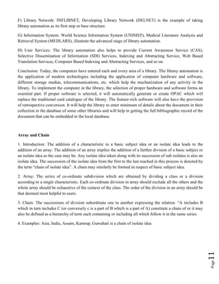 Page11
F) Library Network: INFLIBNET, Developing Library Network (DELNET) is the example of taking
library automation as its first step or base structure.
G) Information System: World Science Information System (UNISIST), Medical Literature Analysis and
Retrieval System (MEDLARS), illustrate the advanced stage of library automation.
H) User Services: The library automation also helps to provide Current Awareness Service (CAS),
Selective Dissemination of Information (SDI) Services, Indexing and Abstracting Service, Web Based
Translation Services, Computer Based Indexing and Abstracting Services, and so on.
Conclusion: Today, the computers have entered each and every area of a library. The library automation is
the application of modern technologies including the application of computer hardware and software,
different storage medias, telecommunications, etc. which help the mechanization of any activity in the
library. To implement the computer in the library, the selection of proper hardware and software forms an
essential part. If proper software is selected, it will automatically generate or create OPAC which will
replace the traditional card catalogue of the library. The feature-rich software will also have the provision
of retrospective conversion. It will help the library to enter minimum of details about the document in their
collection in the database of some other libraries and will help in getting the full bibliographic record of the
document that can be embedded in the local database.
Array and Chain
1. Introduction: The addition of a characteristic to a basic subject idea or an isolate idea leads to the
addition of an array. The addition of an array implies the addition of a further division of a basic subject or
an isolate idea as the case may be. Any isolate idea taken along with its succession of sub isolates is also an
isolate idea. The succession of the isolate idea from the first to the last reached in this process is denoted by
the term “chain of isolate idea”. A chain may similarly be formed in respect of basic subject idea.
2. Array: The series of co-ordinate subdivision which are obtained by dividing a class or a division
according to a single characteristic. Each co-ordinate division in array should exclude all the others and the
whole array should be exhaustive of the context of the class. The order of the division in an array should be
that deemed most helpful to users.
3. Chain: The successions of division subordinate one to another expressing the relation. “A includes B
which in turn includes C (or conversely c is a part of B which is a part of A) constitute a chain of or it may
also be defined as a hierarchy of term each containing or including all which follow it in the same series.
4. Examples: Asia, India, Assam, Kamrup, Guwahati is a chain of isolate idea
 