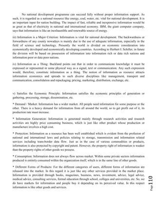 Page110
No national development programme can succeed fully without proper information support. As
such, it is regarded as a national resource like energy, coal, water, etc. vital for national development. It is
an important input for nation building. The impact of fast, reliable and inexpensive information would be
as great as that of electricity in national and international economy. IBM, the giant computer company,
says that information is like an inexhaustible and renewable source of energy.
iii) Information is a Major Criterion: Information is vital for national development. The backwardness or
forwardness of any county nowadays is mainly due to the use of adequate information, especially in the
field of science and technology. Presently the world is divided on economic consideration into
economically developed and economically developing countries. According to Herbert I. Schiller, in future
the division will be based on possession of information into information rich or data rich nations and
information poor or data poor nations.
iv) Information as a Thing: Buckland points out that in order to communicate knowledge it must be
expressed or represented in some physical way as a signal, text or communication. Any such expression
would, therefore, constitute information as a thing. The notion of information as resource attracts
information economics and spreads to such diverse disciplines like management, transport and
communication, consolidation and repackaging, pricing, marketing, distribution, exchange, etc.
v) Satisfies the Economic Principle: Information satisfies the economic principles of generation or
gathering, processing, storage, dissemination, etc.
* Demand / Market: Information has a wider market. All people need information for some purpose or the
other. There is a heavy demand for information from all around the world, so to get profit out of it, its
production rate must increase.
* Information Generation: Information is generated mainly through research activities and research
activities are highly price consuming business, which is just like other product whose production or
manufacture involves a high cost.
* Protection: Information as a resource has been well established which is evident from the profusion of
national and international laws and policies relating to storage, transmission and information related
services including trans-border data flow. Just as in the case of various commodities or products,
information is also protected by copyright and patent. However, the property right of information is weaker
than the property rights of other goods we possess.
* Consumption: Information does not always flow across market. Within some private sectors information
produced is entirely consumed within the organization itself, which is in the same line of other goods.
* Different Forms of Products: For the different categories of users, different forms of information are
released into the market. In this regard it is just like any other services provided in the market place.
Information is provided through books, magazines, business, news, investment, advice, legal advice,
medical advice, consulting services, formal education through school, colleges and universities, etc. So, we
do have markets for information and people buy it depending on its perceived value. In this respect
information is like other goods and services.
 