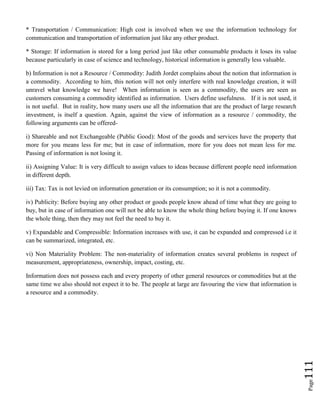 Page111
* Transportation / Communication: High cost is involved when we use the information technology for
communication and transportation of information just like any other product.
* Storage: If information is stored for a long period just like other consumable products it loses its value
because particularly in case of science and technology, historical information is generally less valuable.
b) Information is not a Resource / Commodity: Judith Jordet complains about the notion that information is
a commodity. According to him, this notion will not only interfere with real knowledge creation, it will
unravel what knowledge we have! When information is seen as a commodity, the users are seen as
customers consuming a commodity identified as information. Users define usefulness. If it is not used, it
is not useful. But in reality, how many users use all the information that are the product of large research
investment, is itself a question. Again, against the view of information as a resource / commodity, the
following arguments can be offered-
i) Shareable and not Exchangeable (Public Good): Most of the goods and services have the property that
more for you means less for me; but in case of information, more for you does not mean less for me.
Passing of information is not losing it.
ii) Assigning Value: It is very difficult to assign values to ideas because different people need information
in different depth.
iii) Tax: Tax is not levied on information generation or its consumption; so it is not a commodity.
iv) Publicity: Before buying any other product or goods people know ahead of time what they are going to
buy, but in case of information one will not be able to know the whole thing before buying it. If one knows
the whole thing, then they may not feel the need to buy it.
v) Expandable and Compressible: Information increases with use, it can be expanded and compressed i.e it
can be summarized, integrated, etc.
vi) Non Materiality Problem: The non-materiality of information creates several problems in respect of
measurement, appropriateness, ownership, impact, costing, etc.
Information does not possess each and every property of other general resources or commodities but at the
same time we also should not expect it to be. The people at large are favouring the view that information is
a resource and a commodity.
 