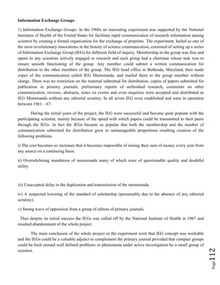 Page112
Information Exchange Groups
1) Information Exchange Groups: In the 1960s an interesting experiment was supported by the National
Institutes of Health of the United States for facilitate rapid communication of research information among
scientist by creating a formal organization for the exchange of preprints. The experiment, hailed as one of
the most revolutionary innovations in the history of science communication, consisted of setting up a series
of Information Exchange Group (IEG) for different field of inquiry. Membership in the group was free and
opens to any scientists actively engaged in research and each group had a chairman whose task was to
ensure smooth functioning of the group. Any member could submit a written communication for
distribution to the other members of the group. The IEG head office in Bethesda, Maryland, then made
copes of the communication called IEG Memoranda, and mailed them to the group member without
charge. There was no restriction on the material submitted for distribution, copies of papers submitted for
publication in primary journals, preliminary reports of unfinished research, comments on other
communication, reviews, abstracts, notes on events and even enquiries were accepted and distributed as
IEG Memoranda without any editorial scrutiny. In all seven IEG were established and were in operation
between 1961 – 67.
During the initial years of the project, the IEG were successful and become quite popular with the
participating scientist, mainly because of the speed with which papers could be transmitted to their peers
through the IEGs. In fact the IEGs became so popular that both the membership and the number of
communication submitted for distribution grew to unmanageable proportions resulting creation of the
following problems.
i) The cost becomes so increases that it becomes impossible of raising their sum of money every year from
any source on a continuing basis.
ii) Overwhelming inundation of memoranda many of which were of questionable quality and doubtful
utility.
iii) Unaccepted delay in the duplication and transmission of the memoranda.
iv) A suspected lowering of the standard of scholarship (presumably due to the absence of any editorial
scrutiny).
v) Strong wave of opposition from a group of editors of primary journals.
Thus despite its initial success the IEGs was called off by the National Institute of Health in 1967 and
resulted abandonment of the whole project.
The main conclusion of the whole project or the experiment were that IEG concept was workable
and the IEGs could be a valuable adjunct to complement the primary journal provided that compact groups
could be built around well defined problems or phenomena under active investigation by a small group of
scientist.
 