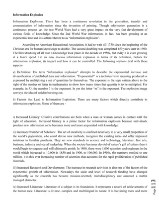 Page113
Information Explosion
Information Explosion: There has been a continuous revolution in the generation, transfer and
communication of information since the invention of printing. Though information generation is a
continuous process yet the two World Wars had a very great impact on the very fast development of
various fields of knowledge. Since the 2nd World War information, in fact, has been growing at an
exponential rate and it is often referred to as “information explosion”.
According to American Educational Association, it had to wait till 1750 since the beginning of the
Christian era for human knowledge to double. The second doubling was completed 150 years later in 1900.
The third doubling of all man’s knowledge took place in the decade of 1950s, but today it is even growing
at a faster speed. Let us now discuss information explosion in terms of its definition, factors for
information explosion, its impact and how it can be controlled. The following sections deal with these
aspects-
a) Definition: The term “information explosion” attempts to describe the exponential increase and
diversification of published data and information. “Exponential” is a technical term meaning produced or
expressed by multiplying a set of quantities by themselves. The exponent is the sign written above to the
right of the number or letter in mathematics to show how many times that quantity is to be multiplied. For
example, in 53, the number 3 is the exponent. In ym the letter “m” is the exponent. The explosion image
conveys the idea of sudden bursting out.
b) Factors that Lead to Information Explosion: There are many factors which directly contribute to
information explosion. Some of them are -
i) Increased Literacy: Creative contributions are born when a man or woman comes in contact with the
light of education. Increased literacy is a prime factor for information explosion because individuals
produce new information as he becomes more and more acquainted with knowledge.
ii) Increased Number of Scholars: The art of creativity is confined relatively to a very small proportion of
the world’s population, who could devise new methods, recognize the existing ideas and offer improved
solutions to familiar problems. They set new standards in science and technology, literature, fine arts,
business, industry and social leadership. When the society becomes devoid of nature’s gift of talents then it
would begin to stagnate and will ultimately perish. In 1800, there were 1,000 scientists and engineers in the
world which increased to 10,000 in 1850 and in 1900, to 100,000. In 1950s, the numbers swelled to one
million. It is this ever increasing number of scientists that accounts for the rapid proliferation of published
materials.
iii) Increased Research and Development: The increase in research activities is also one of the factors of the
exponential growth of information. Nowadays the scale and level of research funding have changed
significantly as the research has become mission-oriented, multidisciplinary and assumed a matrix
managed character.
iv) Increased Literature: Literature of a subject is its foundation. It represents a record of achievements of
the human race. Literature is diverse, complex and multilingual in nature. It is becoming more and more
 