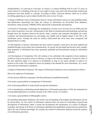 Page114
interdisciplinary. It is growing at a fast pace. In science, it is almost doubling itself in every 5.5 years. In
social sciences it is doubling at the rate of every eight to twelve years and in the documentary media book
production more than double in a decade. According to Rider, American libraries which try to collect
everything appearing on a given subject double their size in every 16 years.
v) Origin of Different Types of Information Sources: Earlier information sources are only published media
and handwritten manuscripts but today the sources of information are diversified from databases,
microforms, online journals, CDROM, DVD, optical disk to hypermedia and hypertext.
vi) Growth of Technology: Technology has multiplied by 10 times every 50 years for over 2800 years but
now a days its growth is very fast. Advancement in the field of communication and technology network has
brought down the distances between the person, states, countries and continents throughout the world,
Computer and telecommunication are converging very rapidly and its highest impact is felt fall in the
information sector. Actually the need for creative achievement has never been more recognized and
designed than it is today.
vii) Development of Society: Information has been stored in people’s mind and it has been updated and
modified through social contact and communication. As society has developed and become more complex
large quantities of information have been generated, published and disseminated causing an information
explosion.
viii) Development of Competition: We will continue to be confronted with competitive forces leading to
creation as long as one person strives to advance, as long as one business attempts to increase its share of
the total industrial output or to improve its profitability as long as one nation attempts to improve its
position in the world. The competitive forces are leading to the demand for more information. As a result,
more and more information is produced.
c) Impact of Information Explosion: The impact of Information Explosion can be summarized as follows-
Due to the explosion of information
i) It has become difficult to keep pace with the proliferation of published materials.
ii) It creates a great problem in management of information.
iii) It is becoming difficult to locate & pull out specific information.
iv) It is tremendously contributing towards duplication of information generation. In UK, the estimated cost
of unintended duplication in scientific research in the 1960s was Rs. 21.6 million.
v) It creates a great problem in bibliographic control.
d) Controlling Information Explosion: The terrific rate of expanding of knowledge and information can not
be slowed down. So, the control of information explosion does not mean the controlling of growth and
development of information; rather, it means the development and maintenance of a system of adequate
recording, and storing of all forms of information published and unpublished, printed and non printed that
add to the sum of human knowledge. So, actually, the control of information explosion means the mastery
over information generation.
 