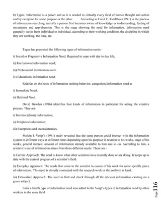 Page116
b) Types: Information is a power and so it is needed in virtually every field of human thought and action
and by everyone for some purpose or the other. According to Carol C. Kuhlthou (1991) in the process
of information searching, initially a person first becomes aware of knowledge or understanding, feeling of
uncertainty and apprehension. This is the stage showing the need for information. Information need
generally varies from individual to individual, according to their working condition, the discipline in which
they are working, the time, etc.
Tague has presented the following types of information needs-
i) Social or Pragmative Information Need: Required to cope with day to day life;
ii) Recreational information need;
iii) Professional information need;
iv) Educational information need.
Krikelas on the basis of information seeking behavior, categorized information need as
i) Immediate Need;
ii) Deferred Need.
David Bawden (1986) identifies four kinds of information in particular for aiding the creative
process. They are-
i) Interdisciplinary information;
ii) Peripheral information;
iii) Exceptions and inconsistencies.
Melvin J. Voigt’s (1961) study revealed that the same person could interact with the information
system in different ways at different times depending upon his purpose in relation to his works, stage of his
works, general interest, amount of information already available to him and so on. According to him, a
scientist’s use of information arises from three different needs. These are -
i) Current Approach: The need to know what other scientists have recently done or are doing. It keeps up to
date with the current progress of a scientist’s field.
ii) Everyday Approach: The needs that come to the scientist in course of his work for some specific piece
of information. This need is directly connected with the research work or the problem at hand.
iii) Exhaustive Approach: The need to find and check through all the relevant information existing on a
given subject.
Later a fourth type of information need was added to the Voigt’s types of information need by other
workers in the same field.
 