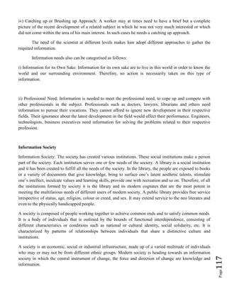 Page117
iv) Catching up or Brushing up Approach: A worker may at times need to have a brief but a complete
picture of the recent development of a related subject in which he was not very much interested or which
did not come within the area of his main interest. In such cases he needs a catching up approach.
The need of the scientist at different levels makes him adopt different approaches to gather the
requited information.
Information needs also can be categorised as follows:
i) Information for its Own Sake: Information for its own sake are to live in this world in order to know the
world and our surrounding environment. Therefore, no action is necessarily taken on this type of
information.
ii) Professional Need: Information is needed to meet the professional need, to cope up and compete with
other professionals in the subject. Professionals such as doctors, lawyers, librarians and others need
information to pursue their vocations. They cannot afford to ignore new development in their respective
fields. Their ignorance about the latest development in the field would affect their performance. Engineers,
technologists, business executives need information for solving the problems related to their respective
profession.
Information Society
Information Society: The society has created various institutions. These social institutions make a person
part of the society. Each institution serves one or few needs of the society. A library is a social institution
and it has been created to fulfill all the needs of the society. In the library, the people are exposed to books
or a variety of documents that give knowledge, bring to surface one’s latent aesthetic talents, stimulate
one’s intellect, inculcate values and learning skills, provide one with recreation and so on. Therefore, of all
the institutions formed by society it is the library and its modern cognates that are the most potent in
meeting the multifarious needs of different users of modern society. A public library provides free service
irrespective of status, age, religion, colour or creed, and sex. It may extend service to the neo literates and
even to the physically handicapped people.
A society is composed of people working together to achieve common ends and to satisfy common needs.
It is a body of individuals that is outlined by the bounds of functional interdependence, consisting of
different characteristics or conditions such as national or cultural identity, social solidarity, etc. It is
characterized by patterns of relationships between individuals that share a distinctive culture and
institutions.
A society is an economic, social or industrial infrastructure, made up of a varied multitude of individuals
who may or may not be from different ethnic groups. Modern society is heading towards an information
society in which the central instrument of change, the force and direction of change are knowledge and
information.
 