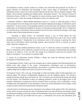 Page118
All information societies, ancient, medieval or modern, have functioned and prospered on the basis of
proper utilization of information and knowledge in their various stages of development. The term
information society is said to have been coined in Japan for the first time. The two Japanese cognates “Joho
Shakai” when normally translated into English means “Information Society”. The American Society for
Information Science (ASIS) in 1970 organized its annual meeting around the theme “The information
conscious society”, where the concept of information society was explicitly used.
1. Definition: William J. Martin defined information society as “a society in which the quality of life as
well as prospects for social change and economic development depends increasingly on information and its
exploitation”. In such a society, living standards, patterns of work and leisure, the education system and the
market place are all influenced markedly by advances in information and knowledge. This is evidenced by
an increasing array of information intensive products and services that communicate through a wide range
of media, many of them being electronic in nature.
According to Blaise Cronin, “an information society is one in which labour has been
intellectualized, one in which the expression to earn one’s daily bread by the sweat of one’s brow sounds
decidedly anachronistic”. Employment in the information sector of the economy is growing fast. Soon,
terms such as information worker, knowledge engineer, ideas processor will be as common as weaver,
miller, electrician, carpenter, etc.
G. P. Sweeney defined information society as one “in which the creation of economic wealth is
based on information and in which key economic activities are enquiring, communicating and deciding”
for good or ill. Martin is of the view that “the concept of an information society has now gained a fair
degree of acceptance”. As a concept it is certainly viable.
2. Criteria of an Information Society: William J. Martin has noted the following criteria for the
development of information society.
a) Technological Criteria: Today’s age is the computer age in which computers and telecommunication are
behind every other change in the society. Communication technologies such as teleeducation,
teleconferencing, teleshopping, telecommuting, e-government, e-commerce have converted the world into
a global village and its impact can be felt at every level of our society.
b) Economic Criteria: This is the age of knowledge in which knowledge capital would predominate over
material capital. The internet is fundamentally changing the way the companies operate. The internet is
turning the business upside down and inside out. The e-commerce goes far beyond the buying and selling
over the internet. The information workers are replacing productive worker as the biggest sector in the
economy. Information is turning out as the key economic factor as resource, service, commodity, a source
of added value and employment. In the information society most of the information will be cheaper, would
occupy less space and can be communicated with greater speed.
c) Social Criteria: In information society, information is the enhancer of the quality of life. The information
society will be conscious towards the value of information and its use and will become increasingly centred
on information handling, processing, storage and dissemination using micro electronic based technologies.
Globally the society has got divided into two parts, i.e information rich society and information poor
society.
 