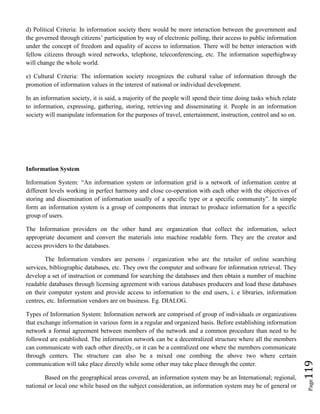 Page119
d) Political Criteria: In information society there would be more interaction between the government and
the governed through citizens’ participation by way of electronic polling, their access to public information
under the concept of freedom and equality of access to information. There will be better interaction with
fellow citizens through wired networks, telephone, teleconferencing, etc. The information superhighway
will change the whole world.
e) Cultural Criteria: The information society recognizes the cultural value of information through the
promotion of information values in the interest of national or individual development.
In an information society, it is said, a majority of the people will spend their time doing tasks which relate
to information, expressing, gathering, storing, retrieving and disseminating it. People in an information
society will manipulate information for the purposes of travel, entertainment, instruction, control and so on.
Information System
Information System: “An information system or information grid is a network of information centre at
different levels working in perfect harmony and close co-operation with each other with the objectives of
storing and dissemination of information usually of a specific type or a specific community”. In simple
form an information system is a group of components that interact to produce information for a specific
group of users.
The Information providers on the other hand are organization that collect the information, select
appropriate document and convert the materials into machine readable form. They are the creator and
access providers to the databases.
The Information vendors are persons / organization who are the retailer of online searching
services, bibliographic databases, etc. They own the computer and software for information retrieval. They
develop a set of instruction or command for searching the databases and then obtain a number of machine
readable databases through licensing agreement with various databases producers and load these databases
on their computer system and provide access to information to the end users, i. e libraries, information
centres, etc. Information vendors are on business. Eg. DIALOG.
Types of Information System: Information network are comprised of group of individuals or organizations
that exchange information in various form in a regular and organized basis. Before establishing information
network a formal agreement between members of the network and a common procedure than need to be
followed are established. The information network can be a decentralized structure where all the members
can communicate with each other directly, or it can be a centralized one where the members communicate
through centers. The structure can also be a mixed one combing the above two where certain
communication will take place directly while some other may take place through the center.
Based on the geographical areas covered, an information system may be an International; regional,
national or local one while based on the subject consideration, an information system may be of general or
 