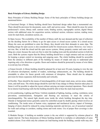 Page12
Basic Principles of Library Building Design
Basic Principles of Library Building Design: Some of the basic principles of library building design are
mentioned below-
a) Functional Design: A library building should have functional design rather than a monumental one.
There should be provision for documents, users, staff, and service areas. There should be areas for senior
professional’s rooms, library staff, seminar room, binding section, reprographic section, digital library
section with additional areas for acquisition section, technical section, reference section, reading room,
room for stack book, circulation section, etc.
b) Open Access: The availability of the number of library staff, the user demand and the type of collection
are the deciding factors for a library to go for open access or closed access system. In a closed access
library the users are prohibited to enter the library, they should write their demands in some slips. The
building design for open access is also considered useful for closed access system. However, vice versa is
not true. But, in both the closed and the open access systems, library property counter and some such a
thing are a must, because the users are free to enter the reading room and the periodical section in both the
cases. Both the systems require that the library building should have a single entrance and one exit point
for keeping a proper control on incoming and outgoing users. The whole building should be accessible
from the entrance to different parts of the building by means of simple and easy to understand plan
requiring only a few directions or guides. Doors and windows should be protected by means of wire fabric
to avoid any loss of books.
c) Future Growth: A library building should be planned for at least next 20 years, keeping in view the rate
of collection development, number of readers, technology enhancements, etc. The building should be
extendable to allow for future growth with minimum of disruption. There should also be adequate
provision for future expansion, both horizontally and vertically.
d) Flexible: There should be the means of interchangeability of all major stack areas, service areas, reading
room, and staff areas. The whole design should be such that if any change in library function takes place in
future it will be possible to adjust the layout without carrying out major structural operations. There should
be no interior load bearing walls but the building should be able to bear the stack load anywhere.
e) Air-conditioning, Lighting and Noise: Uniform standards of lighting, heating, cooling, ventilation, noise
prevention, communications, fumigation and flooring are necessary to meet the criteria of
interchangeability. The natural light should come inside the whole building throughout the day time.
Outside or background noises generally cannot be controlled except by double glazing which involves air
conditioning. The inside noise of human voice, equipment and mechanical device, impact of footsteps,
banging of doors should be reduced by using insulating materials and devices, use of acoustical material
for walls and ceilings in corridors, reading rooms and work rooms. Use of proper floor coverings is also
essential.
f) Modular Design: A building on modular system is the one which is supported by columns placed at
regular interval. The basic dimensions of library building should be in multiples or submultiples of some
module/column. Even while only the columns are load bearing inside the building, outside walls may also
 