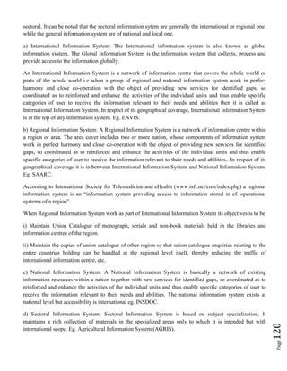 Page120
sectoral. It can be noted that the sectoral information sytem are generally the international or regional one,
while the general information system are of national and local one.
a) International Information System: The International information system is also known as global
information system. The Global Information System is the information system that collects, process and
provide access to the information globally.
An International Information System is a network of information centre that covers the whole world or
parts of the whole world i.e when a group of regional and national information system work in perfect
harmony and close co-operation with the object of providing new services for identified gaps, so
coordinated as to reinforced and enhance the activities of the individual units and thus enable specific
categories of user to receive the information relevant to their needs and abilities then it is called as
International Information System. In respect of its geographical coverage, International Information System
is at the top of any information system. Eg. ENVIS.
b) Regional Information System: A Regional Information System is a network of information centre within
a region or area. The area cover includes two or more nation, whose components of information system
work in perfect harmony and close co-operation with the object of providing new services for identified
gaps, so coordinated as to reinforced and enhance the activities of the individual units and thus enable
specific categories of user to receive the information relevant to their needs and abilities.. In respect of its
geographical coverage it is in between International Information System and National Information System.
Eg. SAARC.
According to International Society for Telemedicine and eHealth (www.isft.net/cms/index.php) a regional
information system is an “information system providing access to information stored in cf. operational
systems of a region”.
When Regional Information System work as part of International Information System its objectives is to be
i) Maintain Union Catalogue of monograph, serials and non-book materials held in the libraries and
information centres of the region.
ii) Maintain the copies of union catalogue of other region so that union catalogue enquiries relating to the
entire countries holding can be handled at the regional level itself, thereby reducing the traffic of
international information centre, etc.
c) National Information System: A National Information System is basically a network of existing
information resources within a nation together with new services for identified gaps, so coordinated as to
reinforced and enhance the activities of the individual units and thus enable specific categories of user to
receive the information relevant to their needs and abilities. The national information system exists at
national level but accessibility is international eg. INSDOC.
d) Sectoral Information System: Sectoral Information System is based on subject specialization. It
maintains a rich collection of materials in the specialized areas only to which it is intended but with
international scope. Eg. Agricultural Information System (AGRIS).
 