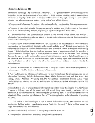 Page121
Information Technology (IT)
Information Technology (IT): Information Technology (IT) is a generic term that covers the acquisition,
processing, storage and dissemination of information. IT is the boon for mankind. It gives accessibility to
information at fingertips. IT has reduced the space and time between the people, country and continent and
ultimately has led to the emerging concept “global society” and “global village”.
1. Components of Information Technology: Information technology consists of the following components-
a) Computer: A computer is a device that solves problems by applying prescribed operation on data entered
into it. It is a set of interacting elements, responding to input so as to produce desire output.
b) Telecommunication: The communication channel is the medium which carries the message /
information / etc. send by the sender and takes it to receiver ends. In computer network the communication
channel is the connecting cables.
c) Modem: Modem is short name for MOdulator – DEModulator. It can be defined as “a device attached to
computer that can convert digital signals to analog signals and vice versa.” The data signal generated by
computer (digital signal) is different from the signal from that can be carried by telephone lines (analog
signal). A digital signal is a discrete signal and an analog signal is a continuous signal. So, a modem is
required to convert the digital signal to analog signal at the senders side so that telephone cables can carry
them. At the receivers end it again needs to convert back to the analog signal to digital signal to pass it to
the computer. The modulation can convert the digital signal to analog signal and demodulator does the
opposite. Modems are of two types- internal and external. Internal modems are installed inside the
computer system.
d) Database: A database is a self describing collection of integrated records. It is self describing because it
contains as part of itself, a directory or dictionary of its contents.
2. New Technologies in Information Technology: The new technologies that are emerging as part of
Information Technology includes E-Commerce, Hyper Media, Data warehouses and Data Marts, Data
Mining, Online Analytical Processing (OLAP), Geographical Information System (GIS), Video
Conferencing / Net Meeting, etc. The Net Meeting helps one to talk face to face with distance people over
the web.
3. Impact of IT on LIS: IT gives us the concept of remote access that brings the concepts of Global Village.
IT connects different parts of the world with high speed; bring more capacity, and easy retrieval
mechanism. If any information is fed into the computer system today then it is also available to the outsider
today itself. There is no time lag in between. Uses of IT avoids duplication, so the information is becoming
less costly.
The impact of new technologies is seen in almost every human activity. The computers are also
transforming the libraries into a paperless atmosphere. Again, it is the use of IT that gives librarians a wide
scope, wide audience, and raise the status.
a) Collection: Information is collected as mashup, tag, bookmark, hyper text.
b) Transportation: Information is transmitted through optical fiber cables.
 