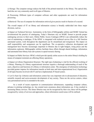 Page122
c) Storage: The computer storage reduces the bulk of the printed materials in the library. The optical disk,
hard disc are very commonly used in all types of libraries.
d) Processing: Different types of computer software and other equipments are used for information
processing.
e) Retrieval: The use of computer for information retrieval gives precise result in fraction of a second.
The overall impact of IT on library and information science is broadly subdivided into three major
divisions, such as
a) Impact on Technical Services: Automation, in the form of bibliographic utilities and MARC format has
revolutionized the practice of cataloguing. Today’s librarians rely on MARC format to provide proper
cataloguing services to their users. Online Public Access Catalogue (OPAC) can substantially reduce the
cost of maintaining a catalogue. If the OPAC is integrated with technical service files in a full function
automated system, work throughout the department can be streamlined and reorganized. The impact on
staff responsibility and assignment can be significant. The co-operative collection development and
management have become increasingly important in libraries due to tight budgets, rising prices and the
information explosion. Bibliographic utilities facilitate these efforts through shared holdings, information
and automated inter-library loan sub-systems to speed resource sharing.
b) Impact on Public Services: OPACs which provide speedy online access to the entire library's holding by
means of computer terminals are affecting library operations.
c) Impact on Library Organization Structure: The right type of planning is vital for the efficient working of
a library. Planning of a library organizational structure requires a thorough understanding of need of the
users, objectives and functions of a library or information center. The emergence of information technology
provided greater impetus for information transfer at both inter and intra-organizational level. Organization
of all types become involved with IT and have implemented, IT based system.
4. Let Us Sum Up: Libraries and information centers has very important role in advancement of education,
scientific research and socio-economic development of any society. These are the service centers, where
very personalized service is extended to the users.
As a result of recent expansion in communication infrastructure, expanding computer culture,
advance in printing technology etc. has created more awareness about information use. It has resulted in
increasing library services. The future libraries may not be recognized by their size; these will be perhaps
recognized by variety of services and approaches, where information search areas will be outlined.
 