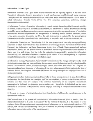 Page123
Information Transfer Cycle
Information Transfer Cycle: Cycle means a series of events that are regularly repeated in the same order.
Transfer of information from its generation to its end user becomes possible through many processes.
These processes are also regularly repeated in the same order. These processes complete a cycle, which is
called Information Transfer Cycle (ITC). The ITC comprises generation, collection, storage,
communication and retrieval.
a) Information Creation / Generation: Information is created with the happening of incidents and activities
of humans. If an activity or an incident does not happen, no information is created. Information is mostly
created by research and development programmes, government activities, survey and census of population,
business and industrial organizations etc. and presented in format by author, scientist, researcher, editor,
writer, poets, novelists, dramatists, etc. Over the web, information is produced by the general people
irrespective of their background and is not restricted only to academics such as scholars, scientists, etc.
b) Information Production and Dissemination: It is the mass production of knowledge through publishing
companies or others that will help the mass distribution of knowledge in some physical or electronic form.
Previously the information had been disseminated in the form of book. Many conventional and non
conventional, printed and non printed sources of information are nowadays available which are different in
shape, size, type and format. Over the web, the production is accelerated by posting the information
electronically over some kind of websites. It speeds up the transfer of information globally at a rapid rate
instead of taking months or years to get published on paper.
c) Information Storage, Organization, Retrieval and Communication: The storage is the process by which
the information described and presented in the documents are stored. Information is collected and stored by
libraries, documentation centers, information analysis centers, data banks, data centres, etc. Computer has
been accepted as a boon for storing of information. It can store a huge amount of information in the form of
database. Besides, the computer, disks and CDROMs are the newly developed and very significant tools of
storing information.
i) Organization is how that representation of knowledge is found among others of its kind. In the library
environment, the classification and catalogue, shelf list, various kinds of guides, etc facilitate the retrieval
function. All these tools are equipped with controlled vocabularly. In the computer environment,
organization is facilitated by databases, search engines, etc. Knowledge is individual and the users
determine its usefulness; so keyword and natural language searching in computer environment is more
attractive.
ii) Retrieval is a process of getting information from the collection of a library, for providing answer to the
queries of the users, etc.
iii) Communication is the process of transmission of information from one place to another, from the
creator of information to its users. It is necessary for the best use of the same. It is the process of social
exchange. In the library environment, communication of information can be made through telephone, CAS
services, SDI services, teleconferencing, e-mail, etc. Sometimes the publisher also brings different kinds of
information sources to the notice of the user community.
 