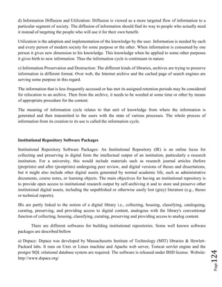 Page124
d) Information Diffusion and Utilization: Diffusion is viewed as a more targeted flow of information to a
particular segment of society. The diffusion of information should find its way to people who actually need
it instead of targeting the people who will use it for their own benefit.
Utilization is the adoption and implementation of the knowledge by the user. Information is needed by each
and every person of modern society for some purpose or the other. When information is consumed by one
person it gives new dimension to his knowledge. This knowledge when he applied to some other purposes
it gives birth to new information. Thus the information cycle is continuum in nature.
e) Information Preservation and Destruction: The different kinds of libraries, archives are trying to preserve
information in different format. Over web, the Internet archive and the cached page of search engines are
serving some purpose in this regard.
The information that is less frequently accessed or has met its assigned retention periods may be considered
for relocation to an archive. Then from the archive, it needs to be weeded at some time or other by means
of appropriate procedure for the content.
The meaning of information cycle relates to that unit of knowledge from where the information is
generated and then transmitted to the users with the state of various processes. The whole process of
information from its creation to its use is called the information cycle.
Institutional Repository Software Packages
Institutional Repository Software Packages: An Institutional Repository (IR) is an online locus for
collecting and preserving in digital form the intellectual output of an institution, particularly a research
institution. For a university, this would include materials such as research journal articles (before
(preprints) and after (postprints) undergoing peer review, and digital versions of theses and dissertations,
but it might also include other digital assets generated by normal academic life, such as administrative
documents, course notes, or learning objects. The main objectives for having an institutional repository is
to provide open access to institutional research output by self-archiving it and to store and preserve other
institutional digital assets, including the unpublished or otherwise easily lost (grey) literature (e.g., theses
or technical reports).
IRs are partly linked to the notion of a digital library i.e., collecting, housing, classifying, cataloguing,
curating, preserving, and providing access to digital content, analogous with the library's conventional
function of collecting, housing, classifying, curating, preserving and providing access to analog content.
There are different softwares for building institutional repositories. Some well known software
packages are described bellow
a) Dspace: Dspace was developed by Massachusetts Institute of Technology (MIT) libraries & Hewlett-
Packard labs. It runs on Unix or Linux machine and Apache web server, Tomcat servlet engine and the
postgre SQL relational database system are required. The software is released under BSD license. Website:
http://www.dspace.org/
 