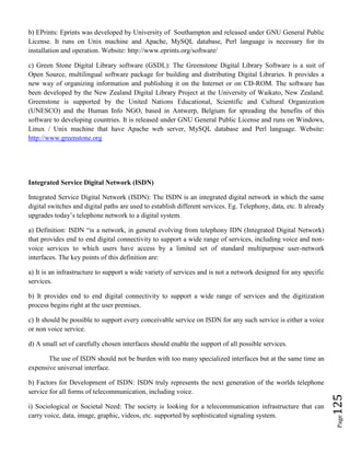 Page125
b) EPrints: Eprints was developed by University of Southampton and released under GNU General Public
License. It runs on Unix machine and Apache, MySQL database, Perl language is necessary for its
installation and operation. Website: http://www.eprints.org/software/
c) Green Stone Digital Library software (GSDL): The Greenstone Digital Library Software is a suit of
Open Source, multilingual software package for building and distributing Digital Libraries. It provides a
new way of organizing information and publishing it on the Internet or on CD-ROM. The software has
been developed by the New Zealand Digital Library Project at the University of Waikato, New Zealand.
Greenstone is supported by the United Nations Educational, Scientific and Cultural Organization
(UNESCO) and the Human Info NGO, based in Antwerp, Belgium for spreading the benefits of this
software to developing countries. It is released under GNU General Public License and runs on Windows,
Linux / Unix machine that have Apache web server, MySQL database and Perl language. Website:
http://www.greenstone.org
Integrated Service Digital Network (ISDN)
Integrated Service Digital Network (ISDN): The ISDN is an integrated digital network in which the same
digital switches and digital paths are used to establish different services. Eg. Telephony, data, etc. It already
upgrades today’s telephone network to a digital system.
a) Definition: ISDN “is a network, in general evolving from telephony IDN (Integrated Digital Network)
that provides end to end digital connectivity to support a wide range of services, including voice and non-
voice services to which users have access by a limited set of standard multipurpose user-network
interfaces. The key points of this definition are:
a) It is an infrastructure to support a wide variety of services and is not a network designed for any specific
services.
b) It provides end to end digital connectivity to support a wide range of services and the digitization
process begins right at the user premises.
c) It should be possible to support every conceivable service on ISDN for any such service is either a voice
or non voice service.
d) A small set of carefully chosen interfaces should enable the support of all possible services.
The use of ISDN should not be burden with too many specialized interfaces but at the same time an
expensive universal interface.
b) Factors for Development of ISDN: ISDN truly represents the next generation of the worlds telephone
service for all forms of telecommunication, including voice.
i) Sociological or Societal Need: The society is looking for a telecommunication infrastructure that can
carry voice, data, image, graphic, videos, etc. supported by sophisticated signaling system.
 