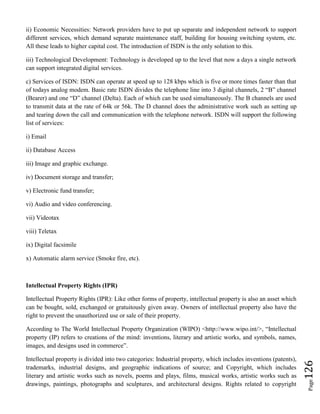 Page126
ii) Economic Necessities: Network providers have to put up separate and independent network to support
different services, which demand separate maintenance staff, building for housing switching system, etc.
All these leads to higher capital cost. The introduction of ISDN is the only solution to this.
iii) Technological Development: Technology is developed up to the level that now a days a single network
can support integrated digital services.
c) Services of ISDN: ISDN can operate at speed up to 128 kbps which is five or more times faster than that
of todays analog modem. Basic rate ISDN divides the telephone line into 3 digital channels, 2 “B” channel
(Bearer) and one “D” channel (Delta). Each of which can be used simultaneously. The B channels are used
to transmit data at the rate of 64k or 56k. The D channel does the administrative work such as setting up
and tearing down the call and communication with the telephone network. ISDN will support the following
list of services:
i) Email
ii) Database Access
iii) Image and graphic exchange.
iv) Document storage and transfer;
v) Electronic fund transfer;
vi) Audio and video conferencing.
vii) Videotax
viii) Teletax
ix) Digital facsimile
x) Automatic alarm service (Smoke fire, etc).
Intellectual Property Rights (IPR)
Intellectual Property Rights (IPR): Like other forms of property, intellectual property is also an asset which
can be bought, sold, exchanged or gratuitously given away. Owners of intellectual property also have the
right to prevent the unauthorized use or sale of their property.
According to The World Intellectual Property Organization (WIPO) <http://www.wipo.int/>, “Intellectual
property (IP) refers to creations of the mind: inventions, literary and artistic works, and symbols, names,
images, and designs used in commerce”.
Intellectual property is divided into two categories: Industrial property, which includes inventions (patents),
trademarks, industrial designs, and geographic indications of source; and Copyright, which includes
literary and artistic works such as novels, poems and plays, films, musical works, artistic works such as
drawings, paintings, photographs and sculptures, and architectural designs. Rights related to copyright
 