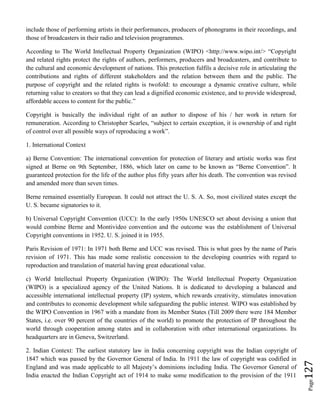 Page127
include those of performing artists in their performances, producers of phonograms in their recordings, and
those of broadcasters in their radio and television programmes.
According to The World Intellectual Property Organization (WIPO) <http://www.wipo.int/> “Copyright
and related rights protect the rights of authors, performers, producers and broadcasters, and contribute to
the cultural and economic development of nations. This protection fulfils a decisive role in articulating the
contributions and rights of different stakeholders and the relation between them and the public. The
purpose of copyright and the related rights is twofold: to encourage a dynamic creative culture, while
returning value to creators so that they can lead a dignified economic existence, and to provide widespread,
affordable access to content for the public.”
Copyright is basically the individual right of an author to dispose of his / her work in return for
remuneration. According to Christopher Scarles, “subject to certain exception, it is ownership of and right
of control over all possible ways of reproducing a work”.
1. International Context
a) Berne Convention: The international convention for protection of literary and artistic works was first
signed at Berne on 9th September, 1886, which later on came to be known as “Berne Convention”. It
guaranteed protection for the life of the author plus fifty years after his death. The convention was revised
and amended more than seven times.
Berne remained essentially European. It could not attract the U. S. A. So, most civilized states except the
U. S. became signatories to it.
b) Universal Copyright Convention (UCC): In the early 1950s UNESCO set about devising a union that
would combine Berne and Montivideo convention and the outcome was the establishment of Universal
Copyright conventions in 1952. U. S. joined it in 1955.
Paris Revision of 1971: In 1971 both Berne and UCC was revised. This is what goes by the name of Paris
revision of 1971. This has made some realistic concession to the developing countries with regard to
reproduction and translation of material having great educational value.
c) World Intellectual Property Organization (WIPO): The World Intellectual Property Organization
(WIPO) is a specialized agency of the United Nations. It is dedicated to developing a balanced and
accessible international intellectual property (IP) system, which rewards creativity, stimulates innovation
and contributes to economic development while safeguarding the public interest. WIPO was established by
the WIPO Convention in 1967 with a mandate from its Member States (Till 2009 there were 184 Member
States, i.e. over 90 percent of the countries of the world) to promote the protection of IP throughout the
world through cooperation among states and in collaboration with other international organizations. Its
headquarters are in Geneva, Switzerland.
2. Indian Context: The earliest statutory law in India concerning copyright was the Indian copyright of
1847 which was passed by the Governor General of India. In 1911 the law of copyright was codified in
England and was made applicable to all Majesty’s dominions including India. The Governor General of
India enacted the Indian Copyright act of 1914 to make some modification to the provision of the 1911
 