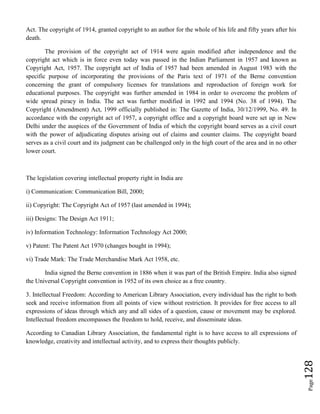 Page128
Act. The copyright of 1914, granted copyright to an author for the whole of his life and fifty years after his
death.
The provision of the copyright act of 1914 were again modified after independence and the
copyright act which is in force even today was passed in the Indian Parliament in 1957 and known as
Copyright Act, 1957. The copyright act of India of 1957 had been amended in August 1983 with the
specific purpose of incorporating the provisions of the Paris text of 1971 of the Berne convention
concerning the grant of compulsory licenses for translations and reproduction of foreign work for
educational purposes. The copyright was further amended in 1984 in order to overcome the problem of
wide spread piracy in India. The act was further modified in 1992 and 1994 (No. 38 of 1994). The
Copyright (Amendment) Act, 1999 officially published in: The Gazette of India, 30/12/1999, No. 49. In
accordance with the copyright act of 1957, a copyright office and a copyright board were set up in New
Delhi under the auspices of the Government of India of which the copyright board serves as a civil court
with the power of adjudicating disputes arising out of claims and counter claims. The copyright board
serves as a civil court and its judgment can be challenged only in the high court of the area and in no other
lower court.
The legislation covering intellectual property right in India are
i) Communication: Communication Bill, 2000;
ii) Copyright: The Copyright Act of 1957 (last amended in 1994);
iii) Designs: The Design Act 1911;
iv) Information Technology: Information Technology Act 2000;
v) Patent: The Patent Act 1970 (changes bought in 1994);
vi) Trade Mark: The Trade Merchandise Mark Act 1958, etc.
India signed the Berne convention in 1886 when it was part of the British Empire. India also signed
the Universal Copyright convention in 1952 of its own choice as a free country.
3. Intellectual Freedom: According to American Library Association, every individual has the right to both
seek and receive information from all points of view without restriction. It provides for free access to all
expressions of ideas through which any and all sides of a question, cause or movement may be explored.
Intellectual freedom encompasses the freedom to hold, receive, and disseminate ideas.
According to Canadian Library Association, the fundamental right is to have access to all expressions of
knowledge, creativity and intellectual activity, and to express their thoughts publicly.
 
