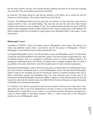 Page13
bear the load. Columns, stairways, lifts, hearing facilities, plumbing and ducts are all fixed and everything
else is movable. Thus, the modular system leads to flexibility.
g) Economic: The design should be such that the operation of the library can be carried out with the
minimum of staff and finance. The windows should be covered with net.
h) Secure: The building should be free from dust, dirt, and cobwebs. To deal with other vermin the best
remedy would be to have a rat proof building. The water may not enter the stack room either through
ventilators and windows or due to leakage of roof. The stacking material should be fire proof. Sufficient
number of fire extinguishers and fire buckets should be fixed at various strategic places in the building. The
library building should also be designed to guard against some detrimental habits of the readers, visitors
and outsiders.
Bibliographic Control
According to UNESCO / Library of Congress Survey, bibliographic control means “the mastery over
written and published records which is provided by and for the purpose of bibliography”. Effective
bibliographic control should be made at subject and national level.
A) National Bibliographic Control: The national library ensures the bibliographic control of all the books
or book-like documents published in that particular country. It has the provision of legal deposit by a host
of different programs such as a cataloguing in publication service or similar mandatory practices. By
cataloguing in publication service, the Library of Congress gives a complete catalogue entry of a book to
any publisher who sends a final draft or some form of galley proof of a book currently in production.
B) International Bibliographic Control: One of the main goals of a national library is fulfilling their nation's
part of the common international goal of universal bibliographic control. The International bibliographic
control is done by the exchanges and also by fostering the creation of standard conceptual tools such as
library classification systems and cataloguing rules. The most commonly used of these tools is the
International Standard Bibliographic Description (ISBD). It applies to books and periodicals, but also has
variants for other book-like material such as the ISBD (ER) for Electronic Resources or digital documents
or the ISBD (A) for Antiquarian documents.
C) Conclusion: New ideas are generated in each and every branch of human activity from time to time.
Apart from new ideas we give new interpretation to old ideas, at times we also borrow ideas from other
discipline and try to apply them in a new content. As a result more and more information are produced in a
variety of forms leading to information explosion. There is a need to keep track of this information
explosion by way of bibliographic control.
 