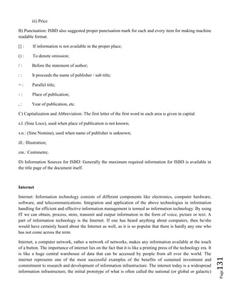 Page131
iii) Price
B) Punctuation: ISBD also suggested proper punctuation mark for each and every item for making machine
readable format.
[] : If information is not available in the proper place;
() : To denote omission;
/ : Before the statement of author;
: : It proceeds the name of publisher / sub title;
= : Parallel title;
- : Place of publication;
, : Year of publication, etc.
C) Capitalization and Abbreviation: The first letter of the first word in each area is given in capital.
s.l. (Sine Loco), used when place of publication is not known;
s.n.: (Sine Nomina), used when name of publisher is unknown;
ill.: Illustration;
cm.: Centimetre;
D) Information Sources for ISBD: Generally the maximum required information for ISBD is available in
the title page of the document itself.
Internet
Internet: Information technology consists of different components like electronics, computer hardware,
software, and telecommunications. Integration and application of the above technologies in information
handling for efficient and effective information management is termed as information technology. By using
IT we can obtain, process, store, transmit and output information in the form of voice, picture or text. A
part of information technology is the Internet. If one has heard anything about computers, then he/she
would have certainly heard about the Internet as well, as it is so popular that there is hardly any one who
has not come across the term.
Internet, a computer network, rather a network of networks, makes any information available at the touch
of a button. The importance of internet lies on the fact that it is like a printing press of the technology era. It
is like a huge central warehouse of data that can be accessed by people from all over the world. The
internet represents one of the most successful examples of the benefits of sustained investment and
commitment to research and development of information infrastructure. The internet today is a widespread
information infrastructure, the initial prototype of what is often called the national (or global or galactic)
 