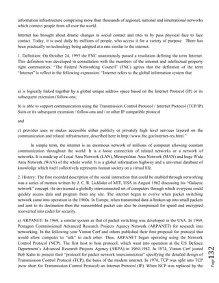 Page132
information infrastructure comprising more than thousands of regional, national and international networks
which connect people from all over the world.
Internet has brought about drastic changes in social contact and tries to by pass physical face to face
contact. Today, it is used daily by millions of people, who access it for a variety of purpose. There has
been practically no technology being adopted at a rate similar to the internet.
1. Definition: On October 24, 1995 the FNC unanimously passed a resolution defining the term Internet.
This definition was developed in consultation with the members of the internet and intellectual property
right communities. “The Federal Networking Council” (FNC) agrees that the definition of the term
“Internet” is reflect in the following expression: “Internet refers to the global information system that
a) is logically linked together by a global unique address space based on the Internet Protocol (IP) or its
subsequent extension (follow-ons;
b) is able to support communication using the Transmission Control Protocol / Internet Protocol (TCP/IP)
Suits or its subsequent extension / follow-ons and / or other IP compatible protocol
and
c) provides uses or makes accessible either publicly or privately high level services layered on the
communication and related infrastructure, described here in http://www.fnc.got/internet-res.html.”
In simple term, the internet is an enormous network of millions of computer allowing constant
communication throughout the world. It is a loose connection of related networks or a network of
networks. It is made up of Local Area Network (LAN), Metropolitan Area Network (MAN) and huge Wide
Area Network (WAN) of the whole world. It is a global information highway and a universal database of
knowledge which itself collectively represents human society on a virtual life.
2. History: The first recorded description of the social interaction that could be enabled through networking
was a series of memos written by J. C. R. Licklider of MIT, USA in August 1962 discussing his “Galactic
network” concept. He envisioned a globally interconnected set of computers through which everyone could
quickly access data and program from any site. The internet began to evolve when packet switching
network came into operation in the 1960s. In Europe, when transmitted data is broken up into small packets
and sent to its destination then the reassembled packet can also be compressed for speed and encrypted
(converted into code) for security.
a) ARPANET: In 1968, a similar system as that of packet switching was developed in the USA. In 1969,
Pentagon Commissioned Advanced Research Projects Agency Network (ARPANET) for research into
networking. In the following year Vinton Cerf and others published their first proposal for protocol that
would allow computer to “talk” to each other. Thus, ARPANET began operating using the Network
Control Protocol (NCP). The first host to host protocol, which went into operation at the US Defence
Department’s Advanced Research Projects Agency (ARPA) in 1969-1982. In 1974, Vinton Cerf joined
Bob Kahn to present their “protocol for packet network interconnection” specifying the detailed design of
Transmission Control Protocol (TCP), the basis of the modern internet. In 1978, TCP was split into TCP
(now short for Transmission Control Protocol) an Internet Protocol (IP). When NCP was replaced by the
 