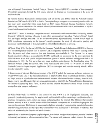 Page133
new widespread Transmission Control Protocol / Internet Protocol (TCP/IP), a number of interconnected
US military computers formed the first sizable internet for defence use (communication in the event of
nuclear attack).
b) National Science Foundation: Internet really took off in the year 1980s when the National Science
Foundation (NSF) used ARPANET to link its five regional super computer centres at major universities so
that many users could share their work. Later on NSF created National Science Foundation Network
(NSFNET), a series of networks for research and education communication. It was provided free to any US
research and educational institution.
c) USENET: Usenet is actually a companion network to electronic mail started at Duke University and the
University of North Carolina, USA and it also offers an unusual service called “Network News”. Email
was developed through ARPANET as did the Bulletin Board System (Usenet). Usenet, which began in
1979 contributes enormously to the internet’s rapid expansion. Its spirit of information sharing and
discussion was the hallmark of its system and was reflected in the Internet as a whole.
d) World Wide Web: By the end of 1980s the European Particle Research Laboratory (CERN) in Geneva
was one of the premier internet sites in Europe. CERN desperately needed a better way of locating all the
files, documents and other resources that now threatened to overwhelm it. Tim Berners Lee, a young
British scientist working as a consultant for CERN, had found out an answer for the above problem. In
1991 his World Wide Web system assigned a common system of written addresses and hypertext link to all
information. In 1991, the first www files were made available on the internet for downloading using File
Transfer Protocol (FTP). In October, 1993 there were around 200 known HTTP servers. In 1993, the
National Centre for Supercomputer Application (NCSA) developed web browser (namely Mosaic) which
took the internet by storm.
3. Components of Internet: The Internet consists of the WWW and all the hardware, software, protocols on
which WWW runs. One of the main characteristics of Internet is that it is a decentralized system i.e there is
no single person or organization that owns or control Internet, all who use Internet or supply material to it,
have a role to play. However, there are organizations such as InterNIC, the National Science Foundation,
the Internet Engineering Task Force, ICANN and the Internet Architecture Board which oversee and
standardize what happens on Internet.
a) World Wide Web: The WWW is also called web. The WWW is a set of programs, standards, and
protocols (set of rules) governing the way in which multimedia files (files containing a combination of text,
graphics, photographs, audio, video) are created and displayed on the Internet. The difference between the
Internet and the WWW is similar to the distinction between a computer and a multimedia program that
runs on the computer. The Internet is a decentralized global network of computers that transfer information
and the wiring that makes all these possible, whereas the web is a collection of documents or websites, that
users can access using the Internet and a web browser.
b) Hardware: It means the computer (supercomputer, web server, and personal computer), modem (external
or internal) and cables or telecommunication lines. The cables with jacks and rackets connect the modem
 