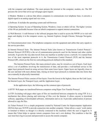 Page134
with the computer and telephone. The users possess the terminal or the computer, modem, etc. The ISP
procures the server that serves up web pages upon request.
i) Modem: Modem is a device that allows computers to communicate over telephone lines, it converts a
digital signal to an analog signal and vice versa.
c) Software: It includes the operating system and web browser.
i) Operating System: In case of Operating System, Windows, Linux or others will do. The higher versions
of the OS are preferable because it has an inbuilt component to support internet connections.
ii) Web Browser: A web browser is the software program that is used to access the WWW or to visit web
pages and display it in the computer screen, e.g. Internet Explorer, Google Chrome, Netscape Navigator,
etc.
iii) Telecommunication Lines: The telephone companies own the equipment and cables that carry signals to
the service providers.
d) Internet Protocol Suite: The Internet Protocol Suite [also known as Transmission Control Protocol /
Internet Protocol (TCP/IP)] is the set of communication protocols used for the Internet and other similar
networks. It governs the way data travels from one machine to another across a network. It is named from
two of the most important protocols in it: the Transmission Control Protocol (TCP) and the Internet
Protocol (IP), which are the first two networking protocols defined in this standard.
The Internet Protocol Suite, like many protocol suites, may be viewed as a set of layers. Each layer
solves a set of problems involving the transmission of data, and provides a well-defined service to the
upper layer protocols based on using services from some lower layers. Upper layers are logically closer to
the user and deal with more abstract data, relying on lower layer protocols to translate data into forms that
can eventually be physically transmitted.
The Internet Protocol Suite consists of four layers. From the lowest to the highest, these are the Link Layer,
the Internet Layer, the Transport Layer, and the Application Layer.
In the application layer, the following are the common types of protocols
i) HTTP: Web pages are transferred between computers using Hyper Text Transfer Protocol.
ii) FTP: Excluding web pages other types of files are transferred between computers by using FTP. It is a
mechanism that allows placing and retrieving of files over the Internet. It allows anyone to download
software, upgrading of downloaded softwares, information and so on. It provides authorization of persons
allowed to copy the files.
iii) Telnet Protocol: It is a simple programme created by National Centre for Supercomputer Application
(NCSA) that uses TCP/IP to provide connection into another computer. Telnet allows a users’ work station
or terminal to behave as though it is directly connected to the machines where the user is logged in. It
means that Telnet helps to operate remote computers from one’s own desktop. The condition is that the
user must have log-in account and passwords to access the remote computer.
 
