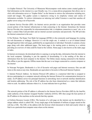 Page135
iv) Gopher Protocol: The University of Minnesota Microcomputer work-station centre created gopher to
find information on the internet in a user friendly way. It is a menu-driven programme that allows one to
click with information server or “Gopher Holes” on the Internet to retrieve the information including text,
sound and images. The gopher system is impressive owing to its simplicity volume and variety of
information available. To retrieve information an indexing tool called Veronica is used that searches all
gopher server using a set of keywords.
e) Internet Service Provider (ISP): An Internet service provider is an organization that provides some
crucial portion of the Internet infrastructure to help connecting to the Internet. Sometimes the Internet
Service Provider also responsible for telecommunication link i.e telephone connection to users’ site, or in
today’s context Data Card providers and an internet account (username and password). The ISP provides
the Internet connection to the user.
f) The Website: The Hyper Text Mark Up Language (HTML) is the commonly used language for creating
the web documents or webpage. However it is not the single one. A website is a set of related (linked
through hypertext link) web pages, published by an organization or individual. Normally it contains a home
page along with other additional pages. The home page is the starting point or doorway to a website
providing an overview of what could be found at the website. Home page is also known as the index page
or index.
In Internet environment, the download refers to copying or saving the data, information from the internet to
the local computer. Uploading is just the opposite of downloading. It is the sending of the data or
information from the local computer to the Internet. The Online means staying connected to the Internet.
The offline is just the opposite. Offline means that the user is no longer connected to a remote computer or
the internet
In Netscape Navigator, Bookmarks is a list of favourite web pages and Internet resources. One can add
items to this menu at any time. Bookmarks are equivalent to favourite in Microsoft Internet Explorer.
4. Internet Protocol Address: An Internet Protocol (IP) address is a numerical label that is assigned to
devices participating in a computer network utilizing the Internet Protocol for communication between its
nodes. An IP address serves two principal functions in networking: host or network interface identification
and location addressing. The role of the IP address has also been characterized as a name that indicates
what we seek. An address indicates where it is. A route indicates how to get there.
The network portion of the IP address is allocated to the Internet Service Providers (ISP) by the InterNic
under authority of the Internet Assigned Number Authority (IANA). ISPs then assign the host portion of
the IP address to the machines on the network that they operate.
a) Uniform Resource Locator (URL): The location of a web page on the internet can be identified by a
unique address which is called URL. Every single page of the hundreds of millions of pages stored on the
web has a URL. The URL or the address tells the browser which document to fetch and exactly where to
find it on a particular host computer some where on the internet.
 