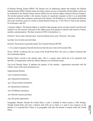 Page136
b) Domain Naming System (DNS): The Internet uses an addressing scheme that employs the Domain
Naming System (DNS). Domain names provided a system, an easy to remember internet address which can
be translated by the Domain Names System (DNS) into the numeric address (Internet Protocol Number).
The internet protocol number is the numeric location of a particular computer so that it is an identifiable
machine to all the other computers connected to the internet. The IP address is a 32 bit number divided into
four octets and these octets are written in dotted decimal format eg. 11.245.196.212. Each octets numbers
lie in between o and 255.
c) Internet Address: The Internet address is needed so that massage can be correctly routed to and from the
machine over the network. Each part of the address goes from general to specific and consists of letters,
numbers, and punctuation. The basic structure of URL is hierarchical. i.e
Protocol:// Server name. Domain name. Top level domain name. port / Directory / File name.
Eg: http://www.liswiki.com/wiki/index
Protocol: The protocol is generally Hyper Text Transfer Protocol (HTTP).
://: It is a kind of separator that tells the browser that the next words will be actual URL.
Server: WWW. It indicates the site as part of the World Wide Web. The web is a subnet of Internet that
uses multimedia objects.
Domain Name: Liswiki is the domain name. This is a unique name which has to be registered with
InterNIC, an organization which has official authority over all domain names.
Top Level Domain Name: It indicates the purpose of the institute / organization associated with the
website. Some of the top level domains are-
Organizational Domain
.com: Commercial entities;
.edu: Educational institutions;
.gov: US government institutions;
.int: International institutions;
.mil: US Military institutions;
.net: Network resource providers;
.org: Non profit organization.
Geographic Domain: Outside the United States a code is included to which country a URL belongs.
Though United States also have a domain code (US) yet in reality it is used in rare instances on the
Internet. It is assumed that if there is no geographic code then the domain is located within the United
States.
 