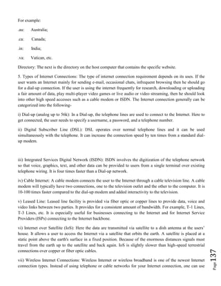 Page137
For example:
.au: Australia;
.ca: Canada;
.in: India;
.va: Vatican, etc.
Directory: The next is the directory on the host computer that contains the specific website.
5. Types of Internet Connections: The type of internet connection requirement depends on its uses. If the
user wants an Internet mainly for sending e-mail, occasional chats, infrequent browsing then he should go
for a dial-up connection. If the user is using the internet frequently for research, downloading or uploading
a fair amount of data, play multi-player video games or live audio or video streaming, then he should look
into other high speed accesses such as a cable modem or ISDN. The Internet connection generally can be
categorized into the following-
i) Dial-up (analog up to 56k): In a Dial-up, the telephone lines are used to connect to the Internet. Here to
get connected, the user needs to specify a username, a password, and a telephone number.
ii) Digital Subscriber Line (DSL): DSL operates over normal telephone lines and it can be used
simultaneously with the telephone. It can increase the connection speed by ten times from a standard dial-
up modem.
iii) Integrated Services Digital Network (ISDN): ISDN involves the digitization of the telephone network
so that voice, graphics, text, and other data can be provided to users from a single terminal over existing
telephone wiring. It is four times faster than a Dial-up network.
iv) Cable Internet: A cable modem connects the user to the Internet through a cable television line. A cable
modem will typically have two connections, one to the television outlet and the other to the computer. It is
10-100 times faster compared to the dial-up modem and added interactivity to the television.
v) Leased Line: Leased line facility is provided via fiber optic or copper lines to provide data, voice and
video links between two parties. It provides for a consistent amount of bandwidth. For example, T-1 Lines,
T-3 Lines, etc. It is especially useful for businesses connecting to the Internet and for Internet Service
Providers (ISPs) connecting to the Internet backbone.
vi) Internet over Satellite (IoS): Here the data are transmitted via satellite to a dish antenna at the users’
house. It allows a user to access the Internet via a satellite that orbits the earth. A satellite is placed at a
static point above the earth's surface in a fixed position. Because of the enormous distances signals must
travel from the earth up to the satellite and back again. IoS is slightly slower than high-speed terrestrial
connections over copper or fiber optic cables.
vii) Wireless Internet Connections: Wireless Internet or wireless broadband is one of the newest Internet
connection types. Instead of using telephone or cable networks for your Internet connection, one can use
 