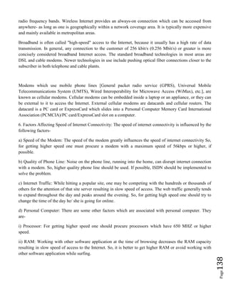 Page138
radio frequency bands. Wireless Internet provides an always-on connection which can be accessed from
anywhere- as long as one is geographically within a network coverage area. It is typically more expensive
and mainly available in metropolitan areas.
Broadband is often called "high-speed" access to the Internet, because it usually has a high rate of data
transmission. In general, any connection to the customer of 256 kbit/s (0.256 Mbit/s) or greater is more
concisely considered broadband Internet access. The standard broadband technologies in most areas are
DSL and cable modems. Newer technologies in use include pushing optical fiber connections closer to the
subscriber in both telephone and cable plants.
Modems which use mobile phone lines [General packet radio service (GPRS), Universal Mobile
Telecommunications System (UMTS), Wired Interoperability for Microwave Access (WiMax), etc.], are
known as cellular modems. Cellular modems can be embedded inside a laptop or an appliance, or they can
be external to it to access the Internet. External cellular modems are datacards and cellular routers. The
datacard is a PC card or ExpressCard which slides into a Personal Computer Memory Card International
Association (PCMCIA)/PC card/ExpressCard slot on a computer.
6. Factors Affecting Speed of Internet Connectivity: The speed of internet connectivity is influenced by the
following factors-
a) Speed of the Modem: The speed of the modem greatly influences the speed of internet connectivity So,
for getting higher speed one must procure a modem with a maximum speed of 56kbps or higher, if
possible.
b) Quality of Phone Line: Noise on the phone line, running into the home, can disrupt internet connection
with a modem. So, higher quality phone line should be used. If possible, ISDN should be implemented to
solve the problem.
c) Internet Traffic: While hitting a popular site, one may be competing with the hundreds or thousands of
others for the attention of that site server resulting in slow speed of access. The web traffic generally tends
to expand throughout the day and peaks around the evening. So, for getting high speed one should try to
change the time of the day he/ she is going for online.
d) Personal Computer: There are some other factors which are associated with personal computer. They
are-
i) Processor: For getting higher speed one should procure processors which have 650 MHZ or higher
speed.
ii) RAM: Working with other software application at the time of browsing decreases the RAM capacity
resulting in slow speed of access to the Internet. So, it is better to get higher RAM or avoid working with
other software application while surfing.
 