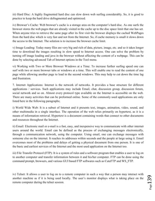 Page139
iii) Hard Disc: A highly fragmented hard disc can slow down web surfing considerably. So, it is good to
practice to keep the hard drive defragmented and optimized.
iv) Browser’s Cache: Web browser’s cache is a storage area on the computer’s hard disc. As one surfs the
browser stores the web pages that are already visited in the cache up to the disc space limit that one has set.
When anyone tries to retrieve the same page after its first visit the browser displays the cached WebPages
from the hard disc which is very fast and not from the Internet. So, if cache memory is small it slows down
the access to the Internet. The solution is to increase the browser cache limit.
v) Image Loading: Today many files are very big and rich of data, picture, image, etc. and so it takes longer
time to download the images resulting in slow speed to Internet access. One can solve the problem by
turning off image loading and java in the browser without affecting the content of a webpage. This can be
done by selecting advanced Tab of Internet options in the Tool menu.
vi) Working with Two or More Browser Windows at a Time: To increase further surfing speed one can
surf with two or more browser tabs or windows at a time. This will enable one to read the content of one
page while allowing another page to load in the second windows. This may help to cut down the time lag
and frustration.
7. Internet Applications: Internet is the network of networks. It provides a base structure for different
applications / services. Such applications may include Email, chat, discussion group, discussion forum,
social network and so on. Almost every protocol type available on the Internet is accessible on the web.
There are many activities that can be preformed online. Some of the commonly used applications are only
listed here in the following paragraphs;
i) World Wide Web: It is a subset of Internet and it presents text, images, animation, video, sound, and
other multimedia in a single interface. The operation of the web relies primarily on hypertext, as it is a
means of information retrieval. Hypertext is a document containing words that connect to other documents
and resources throughout the Internet.
ii) Email: Electronic mail or e-mail is a fast, easy, and inexpensive way to communicate with other internet
users around the world. Email can be defined as the process of exchanging messages electronically,
through a communication network, using the computer. Using email, one can exchange messages with
someone else on the internet. It reaches its addresses within seconds and the people at large using it. Email
overcomes most of the problems and delays of getting a physical document from one person. It is one of
the basic and earliest services of the Internet and the most used application on the Internet too.
iii) File Transfer Protocol (FTP): It is a system of rules and a software program that enables a user to log on
to another computer and transfer information between it and his/her computer. FTP can be done using the
command prompt, browsers, and various GUI based FTP softwares such as CuteFTP and WS_FTP.
iv) Telnet: It allows a user to log on to a remote computer in such a way that a person may interact with
another machine as if it is being used locally. The user’s monitor displays what is taking place on the
remote computer during the telnet session.
 