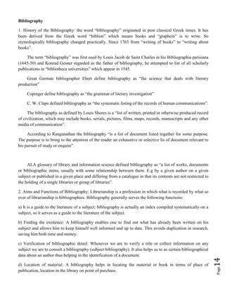 Page14
Bibliography
1. History of the Bibliography: the word “bibliography” originated in post classical Greek times. It has
been derived from the Greek word “biblion” which means books and “graphein” is to write. So
etymologically bibliography changed practically. Since 1763 from “writing of books” to “writing about
books”.
The term “bibliography” was first used by Louis Jacob de Saint Charles in his Bibliographia parisiana
(1645-50) and Konrad Gesner regarded as the father of bibliography, he attempted to list of all scholarly
publications in “bibliotheca universities” which appear in 1545.
Great German bibliographer Ebert define bibliography as “the science that deals with literary
production”
Copinger define bibliography as “the grammar of literary investigation”
C. W. Claps defined bibliography as “the systematic listing of the records of human communications”.
The bibliography as defined by Louis Shores is a “list of written, printed or otherwise produced record
of civilization, which may include books, serials, pictures, films, maps, records, manuscripts and any other
media of communication”.
According to Ranganathan the bibliography “is a list of document listed together for some purpose.
The purpose is to bring to the attention of the reader an exhaustive or selective lis of document relevant to
his pursuit of study or enquire”.
ALA glossary of library and information science defined bibliography as “a list of works, documents
or bibliographic items, usually with some relationship between them. E.g by a given author on a given
subject or published in a given place and differing from a catalogue in that its contents are not restricted to
the holding of a single libraries or group of libraries”.
2. Aims and Functions of Bibliography: Librarianship is a profession in which what is recorded by what so
ever of librarianship is bibliographies. Bibliography generally serves the following functions:
a) It is a guide to the literature of a subject: bibliography is actually an index compiled systematically on a
subject, so it serves as a guide to the literature of the subject.
b) Finding the existence: A bibliography enables one to find out what has already been written on his
subject and allows him to keep himself well informed and up to date. This avoids duplication in research,
saving him both time and money.
c) Verification of bibliographic detail: Whenever we are to verify a title or collect information on any
subject we are to consult a bibliography (subject bibliography). It also helps us to as certain bibliographical
data about an author thus helping in the identification of a document.
d) Location of material: A bibliography helps in locating the material or book in terms of place of
publication, location in the library on point of purchase.
 