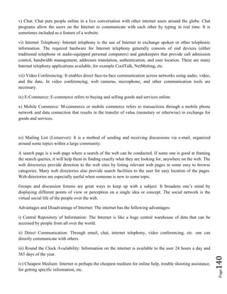 Page140
v) Chat: Chat puts people online in a live conversation with other internet users around the globe. Chat
programs allow the users on the Internet to communicate with each other by typing in real time. It is
sometimes included as a feature of a website.
vi) Internet Telephony: Internet telephony is the use of Internet to exchange spoken or other telephonic
information. The required hardware for Internet telephony generally consists of end devices (either
traditional telephone or audio-equipped personal computers) and gatekeepers that provide call admission
control, bandwidth management, addresses translation, authentication, and user location. There are many
Internet telephony applications available, for example CoolTalk, NetMetting, etc.
vii) Video Conferencing: It enables direct face-to-face communication across networks using audio, video,
and the data. In video conferencing, web cameras, microphone, and other communication tools are
necessary.
ix) E-Commerce: E-commerce refers to buying and selling goods and services online.
x) Mobile Commerce: M-commerce or mobile commerce refers to transactions through a mobile phone
network and data connection that results in the transfer of value (monetary or otherwise) in exchange for
goods and services.
xi) Mailing List (Listserver): It is a method of sending and receiving discussions via e-mail, organized
around some topics within a large community.
A search page is a web page where a search of the web can be conducted. If some one is good at framing
the search queries, it will help them in finding exactly what they are looking for, anywhere on the web. The
web directories provide direction to the web sites by listing relevant web pages in some easy to browse
categories. Many web directories also provide search facilities to the user for easy location of the pages.
Web directories are especially useful when someone is new to some topic.
Groups and discussion forums are great ways to keep up with a subject. It broadens one’s mind by
displaying different points of view or perception on a single idea or concept. The social network is the
virtual social life of the people over the web.
Advantages and Disadvantage of Internet: The internet has the following advantages-
i) Central Repository of Information: The Internet is like a huge central warehouse of data that can be
accessed by people from all over the world.
ii) Direct Communication: Through email, chat, internet telephony, video conferencing, etc. one can
directly communicate with others.
iii) Round the Clock Availability: Information on the internet is available to the user 24 hours a day and
365 days of the year.
iv) Cheapest Medium: Internet is perhaps the cheapest medium for online help, trouble shooting assistance,
for getting specific information, etc.
 