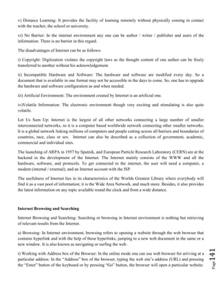 Page141
v) Distance Learning: It provides the facility of learning remotely without physically coming in contact
with the teacher, the school or university.
vi) No Barrier: In the internet environment any one can be author / writer / publisher and users of the
information. There is no barrier in this regard.
The disadvantages of Internet can be as follows-
i) Copyright: Digitization violates the copyright laws as the thought content of one author can be freely
transferred to another without his acknowledgement.
ii) Incompatible Hardware and Software: The hardware and software are modified every day. So a
document that is available in one format may not be accessible in the days to come. So, one has to upgrade
the hardware and software configuration as and when needed.
iii) Artificial Environment: The environment created by Internet is an artificial one.
iv)Volatile Information: The electronic environment though very exciting and stimulating is also quite
volatile.
Let Us Sum Up: Internet is the largest of all other networks connecting a large number of smaller
interconnected networks, so it is a computer based worldwide network connecting other smaller networks.
It is a global network linking millions of computers and people cutting across all barriers and boundaries of
countries, race, class or sex. Internet can also be described as a collection of government, academic,
commercial and individual sites.
The launching of ARPA in 1957 by Sputnik, and European Particle Research Laboratory (CERN) are at the
backend in the development of the Internet. The Internet mainly consists of the WWW and all the
hardware, software, and protocols. To get connected to the internet, the user will need a computer, a
modem (internal / external), and an Internet account with the ISP.
The usefulness of Internet lies in its characteristics of the Worlds Greatest Library where everybody will
find it as a vast pool of information; it is the Wide Area Network, and much more. Besides, it also provides
the latest information on any topic available round the clock and from a wide distance.
Internet Browsing and Searching
Internet Browsing and Searching: Searching or browsing in Internet environment is nothing but retrieving
of relevant results from the Internet.
a) Browsing: In Internet environment, browsing refers to opening a website through the web browser that
contains hyperlink and with the help of these hyperlinks, jumping to a new web document in the same or a
new window. It is also known as navigating or surfing the web.
i) Working with Address box of the Browser: In the online mode one can use web browser for arriving at a
particular address. In the “Address” box of the browser, typing the web site’s address (URL) and pressing
the “Enter” button of the keyboard or by pressing “Go” button, the browser will open a particular website.
 