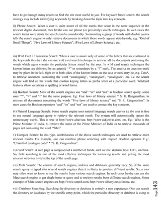 Page143
have to go through many results to find the site most useful to you. For keyword based search, the search
strategy may include identifying keywords by breaking down the topic into key concepts.
ii) Phrase Search: When a user is quite aware of all the words that occur in the same sequence in the
relevant digital document, then he/she can use phrase (or proximity) search techniques. In such cases the
search terms were down the search results considerably. Surrounding a group of words with double quotes
tells the search engine to only retrieve documents in which those words appear side-by-side; e.g. “God of
Small Things”, “Five Laws of Library Science”, (Five Laws of Library Science), etc.
iii) Wild Card / Truncation Search: When a user is aware only of some of the letters that are contained in
the keywords then he / she can use wild card search technique to retrieve all the documents containing the
words which again contain the particular letters stated by the user. In wild card search techniques the
known letters are followed by an asterisk “*” or sometimes by a “?” mark. The asterisk or question mark
may be given in the left, right or in both sides of the known letters as the case or need may be; e.g. Cata*,
to retrieve document containing the word “cataloguing”, “cataloguer”, “catalogues”, etc. i.e the search
engine will find all the words that contain keying letters as prefix letter of a particular word. Wildcard
features allow variations in spelling or word forms.
iii) Boolean Search: Most of the search engines use “and” “or” and “not” as boolean search query, some
uses “*”, “+” and “-” for the same purpose. Eg: Five laws of library science * S. R. Ranganathan, to
retrieve all documents containing the words “Five laws of library science” and “S. R. Ranganathan”. In
most cases the Boolean operators “and” “or” and “not” are used to connect the key concepts.
iv) Natural Language Search: Some search engine uses natural language search queries i.e the user is free
to use natural language query to retrieve the relevant result. The system will automatically ignore the
unnecessary words. This is true in http://www.altavista; http://www.askjeevas.com, etc. Eg.: Who is the
Prime Minister of India, to retrieve the name of the Prime Minister of India or to retrieve thousands of
pages not containing the word “Who”.
v) Complex Search: In this type, combinations of the above search techniques are used to retrieve more
relevant results. For example, one can combine phrase searching with implied Boolean operator. E.g.:
“Classified catalogue code” * “S. R. Ranganathan”.
vi) Field Search: A web page is composed of a number of fields, such as title, domain, host, URL, and link.
So, field searching is one of the most effective techniques for narrowing results and getting the most
relevant websites listed at the top of the result page.
vii) Meta Search: The content of search engines, indexes and databases generally vary. So, if the same
search query is typed into several search engines then it is likely to produce different results. So, a user
may often want to know to see the results from various search engines. In such cases he/she can use the
Meta search engine to get single input or query and to retrieve results from different search engines. Some
example of Meta search engines are http://www.search.com, http://www.albany.net/allinone, etc.
viii) Database Searching: Searching the directory or database is entirely a new experience. One can search
the directory or databases by the specific entry point, which the particular directory or database is using to
 