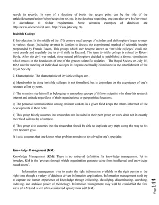 Page144
search its records. In case of a database of books the access point can be the title of the
article/document/author/editor/accession no, etc. In the database searching, one can also save his/her result
in accordance to his/her requirement. Some common examples of databases are
http://www.sciencedirect.com, http://www.jstor.org, etc.
Invisible College
1) Introduction: In the middle of the 17th century small groups of scholars and philosophers began to meet
in various places (including taverns) in London to discuss the experimental method of scientific inquiry
propounded by Francis Bacon. This groups which later become known as “invisible colleges” could not
meet openly and regularly due to civil strife in England. The term invisible college is coined by Robert
Boyle. After the civil war ended, these natural philosophers decided to established a formal constitution
which results in the foundation of one of the greatest scientific societies – The Royal Society on July 15,
1662 and the meeting of individual colleges in England eventually culminated in the establishment of the
Royal Society.
2) Characteristic: The characteristic of invisible colleges are -
a) Membership in these invisible colleges is not formalized but is dependent on the acceptance of one’s
research effort by peers.
b) The scientists see himself as belonging to amorphous groups of fellows scientist who share his research
interest and attitude regardless of their organizational or geographical locations.
c) The personal communication among eminent workers in a given field keeps the others informed of the
developments in their field.
d) This group falsely assumes that researches not included in their peer group or work done not in exactly
their field will not be of interest.
e) This group also assumes that the researcher should be able to duplicate any steps along the way to his
own research goal.
f) It also assumes that one knows what problem remains to be solved in one’s specialty.
Knowledge Management (KM)
Knowledge Management (KM): There is no universal definition for knowledge management. At its
broadest, KM is the “process through which organizations generate value from intellectual and knowledge
based assets”.
Information management tries to make the right information available to the right person at the
right time though a variety of database driven information applications. Information management tools try
to capture the human experience of knowledge through collecting, classifying, disseminating, searching,
indexing, and archival power of technology. Information management may well be considered the first
wave of KM (and is still often considered synonymous with KM).
 