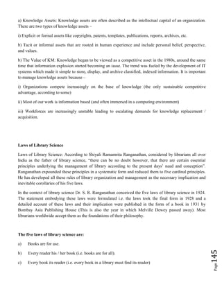 Page145
a) Knowledge Assets: Knowledge assets are often described as the intellectual capital of an organization.
There are two types of knowledge assets –
i) Explicit or formal assets like copyrights, patents, templates, publications, reports, archives, etc.
b) Tacit or informal assets that are rooted in human experience and include personal belief, perspective,
and values.
b) The Value of KM: Knowledge began to be viewed as a competitive asset in the 1980s, around the same
time that information explosion started becoming an issue. The trend was fueled by the development of IT
systems which made it simple to store, display, and archive classified, indexed information. It is important
to manage knowledge assets because –
i) Organizations compete increasingly on the base of knowledge (the only sustainable competitive
advantage, according to some)
ii) Most of our work is information based (and often immersed in a computing environment)
iii) Workforces are increasingly unstable leading to escalating demands for knowledge replacement /
acquisition.
Laws of Library Science
Laws of Library Science: According to Shiyali Ramamrita Ranganathan, considered by librarians all over
India as the father of library science, “there can be no doubt however, that there are certain essential
principles underlying the management of library according to the present days’ need and conception”.
Ranganathan expounded these principles in a systematic form and reduced them to five cardinal principles.
He has developed all these rules of library organization and management as the necessary implication and
inevitable corollaries of his five laws.
In the context of library science Dr. S. R. Ranganathan conceived the five laws of library science in 1924.
The statement embodying these laws were formulated i.e. the laws took the final form in 1928 and a
detailed account of these laws and their implication were published in the form of a book in 1931 by
Bombay Asia Publishing House (This is also the year in which Melville Dewey passed away). Most
librarians worldwide accept them as the foundations of their philosophy.
The five laws of library science are:
a) Books are for use.
b) Every reader his / her book (i.e. books are for all).
c) Every book its reader (i.e. every book in a library must find its reader)
 