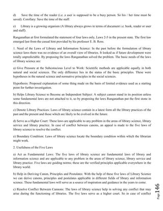 Page146
d) Save the time of the reader (i.e. a user is supposed to be a busy person. So his / her time must be
saved). Corollary: Save the time of the staff.
e) Library is a growing organism (A library always grows in terms of document i.e. book, reader or user
and staff).
Ranganathan at first formulated the statement of four laws only, Laws 2-5 in the present state. The first law
emerged last from the casual hint provided by his professor E. B. Ross.
1. Need of the Laws of Library and Information Science: In the past before the formulation of library
science laws there was no evidence of an overall view of libraries. It looked as if future development were
totally unpredictable. By proposing the laws Ranganathan solved the problem. The basic needs of the laws
of library science are:
a) Give Pressure at the Subconscious Level to Work: Scientific methods are applicable equally in both
natural and social sciences. The only difference lies in the status of the basic principles. These were
hypotheses in the natural science and normative principles in the social sciences.
Hypothesis: Proposed explanation of some thing made on the basis of limited evidence used as a starting
point for further investigation.
b) Helps Library Science to Become an Independent Subject: A subject cannot stand in its position unless
some fundamental laws are not attached to it, so by proposing the laws Ranganathan put the first stone in
this direction.
c) Denote Library Practices: Laws of library science contain in a latest form all the library practices of the
past and the present and those which are likely to be evolved in the future.
d) Serve as a Higher Court: These laws are applicable to any problem in the areas of library science, library
service and library practice. In case of conflict between canons, an appeal is made to the five laws of
library science to resolve the conflict.
e) Boundary Condition: Laws of library science locate the boundary condition within which the librarian
might work.
2. Usefulness of the Five Laws
a) Act as Fundamental Laws: The five laws of library science are fundamental laws of library and
information science and are applicable to any problem in the areas of library science, library service and
library practice. Five laws are guiding norms; these are the verified principles applicable everywhere in the
library world.
b) Help in Deriving Canon, Principles and Postulates: With the help of these five laws of Library Science
we can derive canons, principles and postulates applicable in different fields of library and information
science. These fundamental laws will serve as a source of inspiration and guidance in the years to come.
c) Resolve Conflict Between Cannons: The laws of library science help in solving any conflict that may
arise during the functioning of libraries. The five laws serve as a higher court. So in case of conflict
 