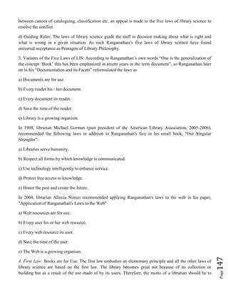Page147
between canons of cataloguing, classification etc. an appeal is made to the five laws of library science to
resolve the conflict.
d) Guiding Rules: The laws of library science guide the staff in decision making about what is right and
what is wrong in a given situation. As such Ranganathan’s five laws of library science have found
universal acceptance as Pentagon of Library Philosophy.
3. Variants of the Five Laws of LIS: According to Ranganathan’s own words “One is the generalization of
the concept ‘Book’ this has been emphasized in recent years in the term document”, so Ranganathan later
on in his “Documentation and its Facets” reformulated the laws as
a) Documents are for use.
b) Every reader his / her document.
c) Every document its reader.
d) Save the time of the reader.
e) Library is a growing organism.
In 1998, librarian Michael Gorman (past president of the American Library Association, 2005-2006),
recommended the following laws in addition to Ranganathan's five in his small book, "Our Singular
Strengths":
a) Libraries serve humanity.
b) Respect all forms by which knowledge is communicated.
c) Use technology intelligently to enhance service.
d) Protect free access to knowledge.
e) Honor the past and create the future.
In 2004, librarian Alireza Noruzi recommended applying Ranganathan's laws to the web in his paper,
"Application of Ranganathan's Laws to the Web"
a) Web resources are for use.
b) Every user his or her web resource.
c) Every web resource its user.
d) Save the time of the user.
e) The Web is a growing organism.
4. First Law: Books are for Use: The first law embodies an elementary principle and all the other laws of
library science are based on the first law. The library becomes great not because of its collection or
building but as a result of the use made of by its users. Therefore, the motto of a librarian should be to
 